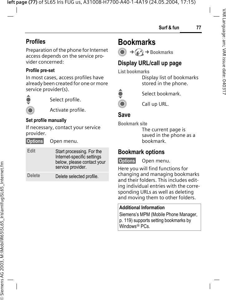 &copy; Siemens AG 2003, M:\Mobil\R65\SL65_Iris\am\fug\SL65_Internet.fm77Surf &amp; funVAR Language: am; VAR issue date: 040317left page (77) of SL65 Iris FUG us, A31008-H7700-A40-1-4A19 (24.05.2004, 17:15)ProfilesPreparation of the phone for Internet access depends on the service pro-vider concerned:Profile pre-setIn most cases, access profiles have already been created for one or more service provider(s).ISelect profile.CActivate profile.Set profile manuallyIf necessary, contact your service provider.&sect;Options&sect; Open menu.BookmarksC&cent;O&cent;BookmarksDisplay URL/call up pageList bookmarksDisplay list of bookmarks stored in the phone.ISelect bookmark.CCall up URL.SaveBookmark siteThe current page is saved in the phone as a bookmark.Bookmark options&sect;Options&sect; Open menu.Here you will find functions for changing and managing bookmarks and their folders. This includes edit-ing individual entries with the corre-sponding URLs as well as deleting and moving them to other folders.Edit Start processing. For the Internet-specific settings below, please contact your service provider.Delete Delete selected profile.Additional InformationSiemens&rsquo;s MPM (Mobile Phone Manager, p. 119) supports setting bookmarks by Windows&reg; PCs.