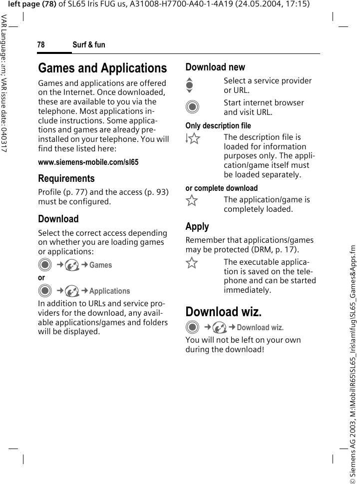 &copy; Siemens AG 2003, M:\Mobil\R65\SL65_Iris\am\fug\SL65_Games&amp;Apps.fmSurf &amp; fun78VAR Language: am; VAR issue date: 040317left page (78) of SL65 Iris FUG us, A31008-H7700-A40-1-4A19 (24.05.2004, 17:15)Surf &amp; fun Games and ApplicationsGames and applications are offered on the Internet. Once downloaded, these are available to you via the telephone. Most applications in-clude instructions. Some applica-tions and games are already pre-installed on your telephone. You will find these listed here: www.siemens-mobile.com/sl65RequirementsProfile (p. 77) and the access (p. 93) must be configured.DownloadSelect the correct access depending on whether you are loading games or applications:C&cent;O&cent;Games or C&cent;O&cent;ApplicationsIn addition to URLs and service pro-viders for the download, any avail-able applications/games and folders will be displayed.Download newISelect a service provider or URL.CStart internet browser and visit URL.Only description file&Igrave;The description file is loaded for information purposes only. The appli-cation/game itself must be loaded separately. or complete download&Euml;The application/game is completely loaded.ApplyRemember that applications/games may be protected (DRM, p. 17).&Iacute;The executable applica-tion is saved on the tele-phone and can be started immediately.Download wiz.C&cent;O&cent;Download wiz.You will not be left on your own during the download!