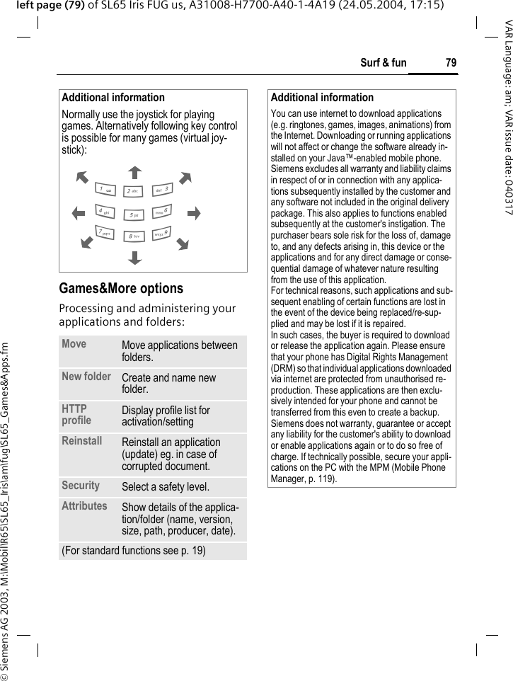 &copy; Siemens AG 2003, M:\Mobil\R65\SL65_Iris\am\fug\SL65_Games&amp;Apps.fm79Surf &amp; funVAR Language: am; VAR issue date: 040317left page (79) of SL65 Iris FUG us, A31008-H7700-A40-1-4A19 (24.05.2004, 17:15)Games&amp;More optionsProcessing and administering your applications and folders:Additional informationNormally use the joystick for playing games. Alternatively following key control is possible for many games (virtual joy-stick): Move Move applications between folders. New folder Create and name new folder.HTTP profile Display profile list for activation/setting Reinstall Reinstall an application (update) eg. in case of corrupted document.Security Select a safety level.Attributes Show details of the applica-tion/folder (name, version, size, path, producer, date).(For standard functions see p. 19)286413795Additional informationYou can use internet to download applications (e.g. ringtones, games, images, animations) from the Internet. Downloading or running applications will not affect or change the software already in-stalled on your Java&trade;-enabled mobile phone.Siemens excludes all warranty and liability claims in respect of or in connection with any applica-tions subsequently installed by the customer and any software not included in the original delivery package. This also applies to functions enabled subsequently at the customer's instigation. The purchaser bears sole risk for the loss of, damage to, and any defects arising in, this device or the applications and for any direct damage or conse-quential damage of whatever nature resulting from the use of this application.For technical reasons, such applications and sub-sequent enabling of certain functions are lost in the event of the device being replaced/re-sup-plied and may be lost if it is repaired. In such cases, the buyer is required to download or release the application again. Please ensure that your phone has Digital Rights Management (DRM) so that individual applications downloaded via internet are protected from unauthorised re-production. These applications are then exclu-sively intended for your phone and cannot be transferred from this even to create a backup. Siemens does not warranty, guarantee or accept any liability for the customer's ability to download or enable applications again or to do so free of charge. If technically possible, secure your appli-cations on the PC with the MPM (Mobile Phone Manager, p. 119).