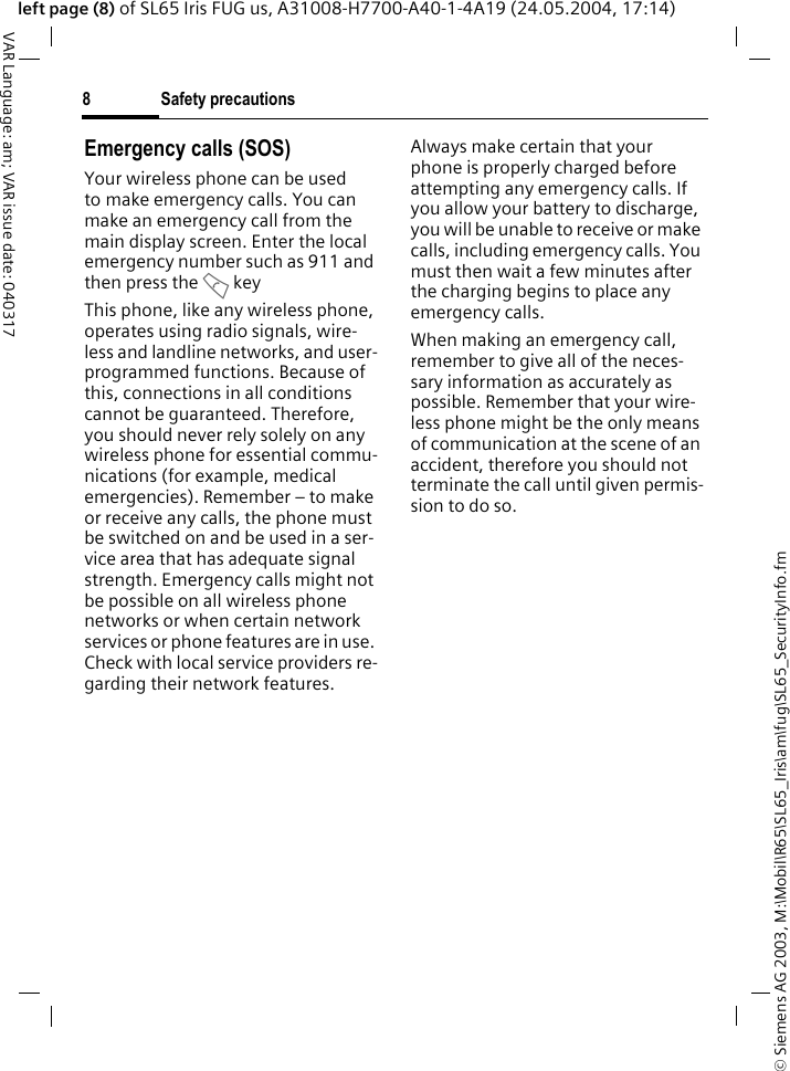 &copy; Siemens AG 2003, M:\Mobil\R65\SL65_Iris\am\fug\SL65_SecurityInfo.fmSafety precautions8VAR Language: am; VAR issue date: 040317left page (8) of SL65 Iris FUG us, A31008-H7700-A40-1-4A19 (24.05.2004, 17:14)Emergency calls (SOS)Your wireless phone can be used to make emergency calls. You can make an emergency call from the main display screen. Enter the local emergency number such as 911 and then press the A keyThis phone, like any wireless phone, operates using radio signals, wire-less and landline networks, and user-programmed functions. Because of this, connections in all conditions cannot be guaranteed. Therefore, you should never rely solely on any wireless phone for essential commu-nications (for example, medical emergencies). Remember &ndash; to make or receive any calls, the phone must be switched on and be used in a ser-vice area that has adequate signal strength. Emergency calls might not be possible on all wireless phone networks or when certain network services or phone features are in use. Check with local service providers re-garding their network features. Always make certain that your phone is properly charged before attempting any emergency calls. If you allow your battery to discharge, you will be unable to receive or make calls, including emergency calls. You must then wait a few minutes after the charging begins to place any emergency calls.When making an emergency call, remember to give all of the neces-sary information as accurately as possible. Remember that your wire-less phone might be the only means of communication at the scene of an accident, therefore you should not terminate the call until given permis-sion to do so.