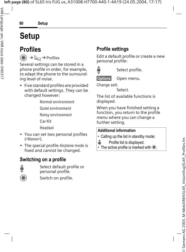 &copy; Siemens AG 2003, M:\Mobil\R65\SL65_Iris\am\fug\SL65_Profiles.fmSetup80VAR Language: am; VAR issue date: 040317left page (80) of SL65 Iris FUG us, A31008-H7700-A40-1-4A19 (24.05.2004, 17:17)SetupProfilesC&cent;T&cent;ProfilesSeveral settings can be stored in a phone profile in order, for example, to adapt the phone to the surround-ing level of noise.&bull; Five standard profiles are provided with default settings. They can be changed however: Normal environment Quiet environment Noisy environment Car Kit Headset &bull; You can set two personal profiles (<Name>).&bull; The special profile Airplane mode is fixed and cannot be changed.Switching on a profileISelect default profile or personal profile.CSwitch on profile.Profile settingsEdit a default profile or create a new personal profile:ISelect profile.&sect;Options&sect; Open menu.Change sett.Select.The list of available functions is displayed.When you have finished setting a function, you return to the profile menu where you can change a further setting.Additional information&bull; Calling up the list in standby mode:GProfile list is displayed.&bull; The active profile is marked with &middot;.