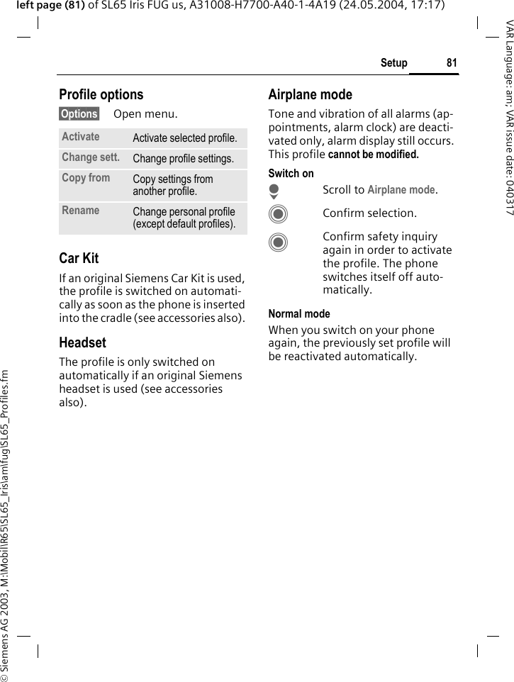 &copy; Siemens AG 2003, M:\Mobil\R65\SL65_Iris\am\fug\SL65_Profiles.fm81SetupVAR Language: am; VAR issue date: 040317left page (81) of SL65 Iris FUG us, A31008-H7700-A40-1-4A19 (24.05.2004, 17:17)Profile options&sect;Options&sect; Open menu.Car Kit If an original Siemens Car Kit is used, the profile is switched on automati-cally as soon as the phone is inserted into the cradle (see accessories also). HeadsetThe profile is only switched on automatically if an original Siemens headset is used (see accessories also).Airplane modeTone and vibration of all alarms (ap-pointments, alarm clock) are deacti-vated only, alarm display still occurs. This profile cannot be modified. Switch onHScroll to Airplane mode.CConfirm selection.CConfirm safety inquiry again in order to activate the profile. The phone switches itself off auto-matically.Normal modeWhen you switch on your phone again, the previously set profile will be reactivated automatically.Activate Activate selected profile.Change sett. Change profile settings.Copy from Copy settings from another profile.Rename Change personal profile (except default profiles).