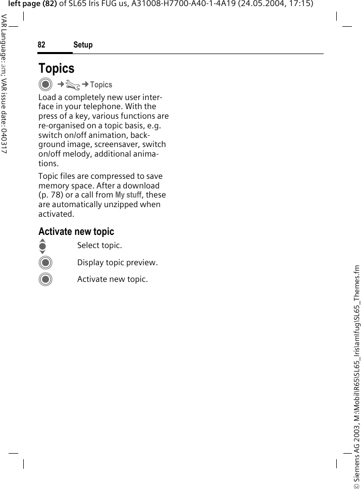 &copy; Siemens AG 2003, M:\Mobil\R65\SL65_Iris\am\fug\SL65_Themes.fmSetup82VAR Language: am; VAR issue date: 040317left page (82) of SL65 Iris FUG us, A31008-H7700-A40-1-4A19 (24.05.2004, 17:15)Setup TopicsC&cent;T&cent;TopicsLoad a completely new user inter-face in your telephone. With the press of a key, various functions are re-organised on a topic basis, e.g.  switch on/off animation, back-ground image, screensaver, switch on/off melody, additional anima-tions.Topic files are compressed to save memory space. After a download (p. 78) or a call from My stuff, these are automatically unzipped when activated. Activate new topicISelect topic.CDisplay topic preview.CActivate new topic.