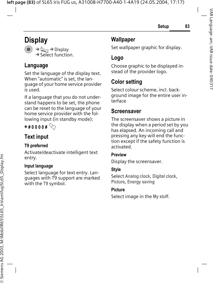 &copy; Siemens AG 2003, M:\Mobil\R65\SL65_Iris\am\fug\SL65_Display.fm83SetupVAR Language: am; VAR issue date: 040317left page (83) of SL65 Iris FUG us, A31008-H7700-A40-1-4A19 (24.05.2004, 17:17)Setup DisplayC&cent;T&cent;Display&cent;Select function.LanguageSet the language of the display text. When "automatic" is set, the lan-guage of your home service provider is used. If a language that you do not under-stand happens to be set, the phone can be reset to the language of your home service provider with the fol-lowing input (in standby mode):* # 0 0 0 0 # A Text inputT9 preferredActivate/deactivate intelligent text entry.Input languageSelect language for text entry. Lan-guages with T9 support are marked with the T9 symbol.WallpaperSet wallpaper graphic for display.LogoChoose graphic to be displayed in-stead of the provider logo.Color settingSelect colour scheme, incl. back-ground image for the entire user in-terface ScreensaverThe screensaver shows a picture in the display when a period set by you has elapsed. An incoming call and pressing any key will end the func-tion except if the safety function is activated. Preview Display the screensaver.StyleSelect Analog clock, Digital clock, Picture, Energy saving PictureSelect image in the My stuff.