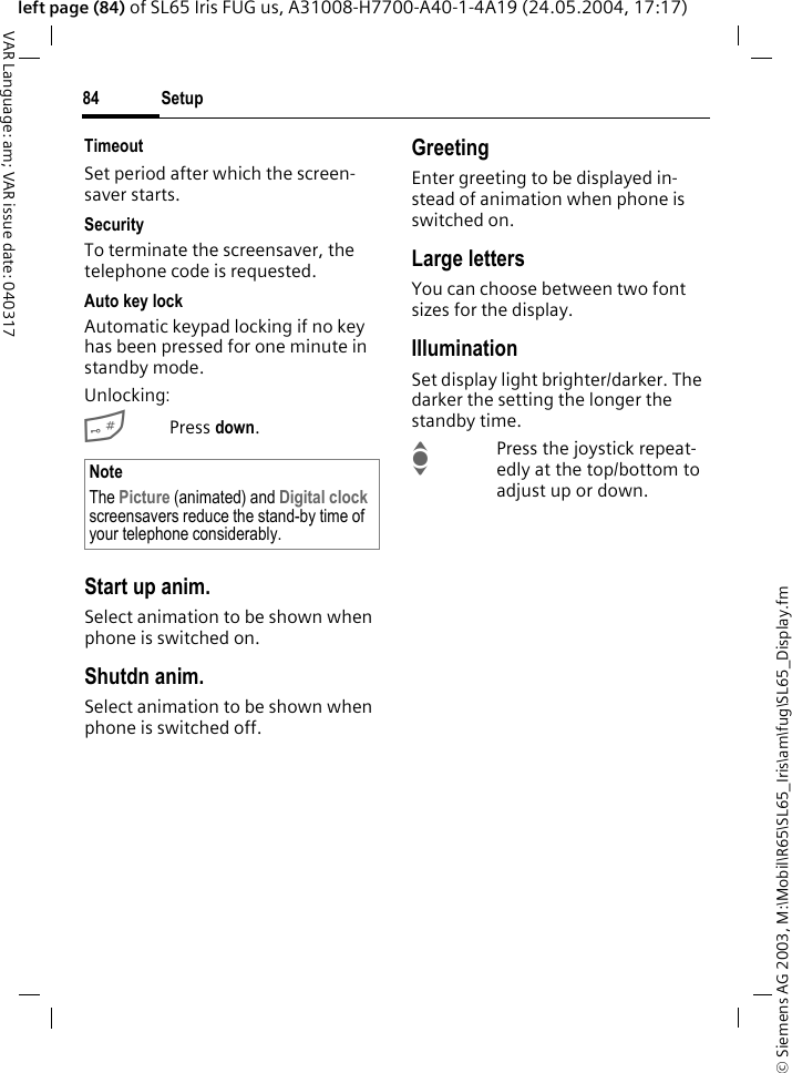 &copy; Siemens AG 2003, M:\Mobil\R65\SL65_Iris\am\fug\SL65_Display.fmSetup84VAR Language: am; VAR issue date: 040317left page (84) of SL65 Iris FUG us, A31008-H7700-A40-1-4A19 (24.05.2004, 17:17)TimeoutSet period after which the screen-saver starts.SecurityTo terminate the screensaver, the telephone code is requested.Auto key lockAutomatic keypad locking if no key has been pressed for one minute in standby mode.Unlocking:#Press down.Start up anim.Select animation to be shown when phone is switched on.Shutdn anim.Select animation to be shown when phone is switched off.GreetingEnter greeting to be displayed in-stead of animation when phone is switched on.Large lettersYou can choose between two font sizes for the display.IlluminationSet display light brighter/darker. The darker the setting the longer the standby time.IPress the joystick repeat-edly at the top/bottom to adjust up or down.NoteThe Picture (animated) and Digital clock screensavers reduce the stand-by time of your telephone considerably.