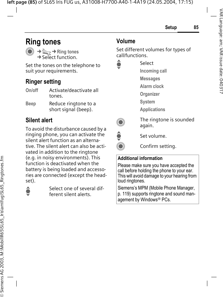 &copy; Siemens AG 2003, M:\Mobil\R65\SL65_Iris\am\fug\SL65_Ringtones.fm85SetupVAR Language: am; VAR issue date: 040317left page (85) of SL65 Iris FUG us, A31008-H7700-A40-1-4A19 (24.05.2004, 17:15)Setup Ring tonesC&cent;T&cent;Ring tones&cent;Select function.Set the tones on the telephone to suit your requirements.Ringer settingOn/off Activate/deactivate all tones. Beep Reduce ringtone to a short signal (beep).Silent alertTo avoid the disturbance caused by a ringing phone, you can activate the silent alert function as an alterna-tive. The silent alert can also be acti-vated in addition to the ringtone (e.g. in noisy environments). This function is deactivated when the battery is being loaded and accesso-ries are connected (except the head-set).ISelect one of several dif-ferent silent alerts.VolumeSet different volumes for types of call/functions.ISelectIncoming call Messages Alarm clock Organizer System Applications CThe ringtone is sounded again.ISet volume.CConfirm setting.Additional informationPlease make sure you have accepted the call before holding the phone to your ear. This will avoid damage to your hearing from loud ringtones.Siemens&rsquo;s MPM (Mobile Phone Manager, p. 119) supports ringtone and sound man-agement by Windows&reg; PCs.