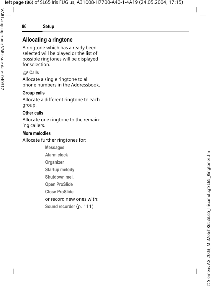&copy; Siemens AG 2003, M:\Mobil\R65\SL65_Iris\am\fug\SL65_Ringtones.fmSetup86VAR Language: am; VAR issue date: 040317left page (86) of SL65 Iris FUG us, A31008-H7700-A40-1-4A19 (24.05.2004, 17:15)Allocating a ringtoneA ringtone which has already been selected will be played or the list of possible ringtones will be displayed for selection.d Calls Allocate a single ringtone to all phone numbers in the Addressbook.Group callsAllocate a different ringtone to each group.Other callsAllocate one ringtone to the remain-ing callers.More melodiesAllocate further ringtones for:Messages Alarm clock Organizer Startup melody Shutdown mel. Open ProSlide Close ProSlide or record new ones with:Sound recorder (p. 111)  