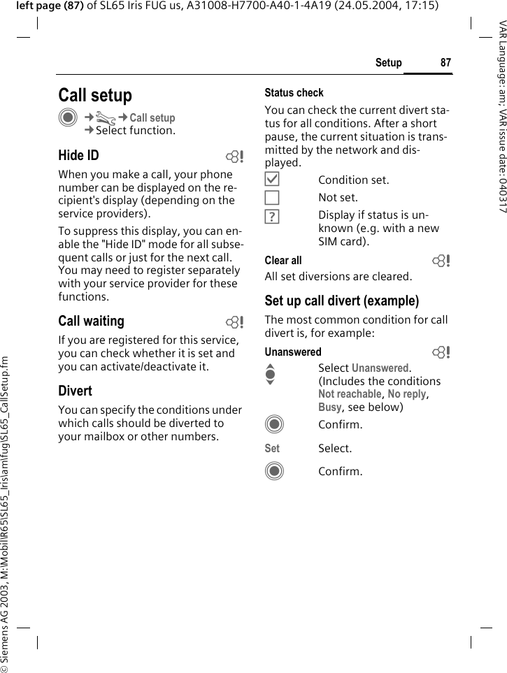 &copy; Siemens AG 2003, M:\Mobil\R65\SL65_Iris\am\fug\SL65_CallSetup.fm87SetupVAR Language: am; VAR issue date: 040317left page (87) of SL65 Iris FUG us, A31008-H7700-A40-1-4A19 (24.05.2004, 17:15)Setup Call setupC&cent;T&cent;Call setup&cent;Select function.Hide ID bWhen you make a call, your phone number can be displayed on the re-cipient's display (depending on the service providers).To suppress this display, you can en-able the "Hide ID" mode for all subse-quent calls or just for the next call. You may need to register separately with your service provider for these functions.Call waiting bIf you are registered for this service, you can check whether it is set and you can activate/deactivate it.DivertYou can specify the conditions under which calls should be diverted to your mailbox or other numbers.Status checkYou can check the current divert sta-tus for all conditions. After a short pause, the current situation is trans-mitted by the network and dis-played.&Ouml;Condition set.&Otilde;Not set.&Ocirc;Display if status is un-known (e.g. with a new SIM card). Clear all bAll set diversions are cleared.Set up call divert (example)The most common condition for call divert is, for example:Unanswered  bISelect Unanswered. (Includes the conditions Not reachable, No reply, Busy, see below)CConfirm.Set Select.CConfirm.