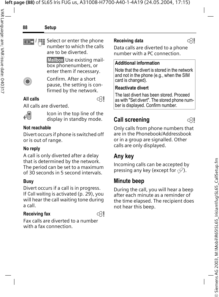 &copy; Siemens AG 2003, M:\Mobil\R65\SL65_Iris\am\fug\SL65_CallSetup.fmSetup88VAR Language: am; VAR issue date: 040317left page (88) of SL65 Iris FUG us, A31008-H7700-A40-1-4A19 (24.05.2004, 17:15)&Iuml; / JSelect or enter the phone number to which the calls are to be diverted.&sect;Mailbox&sect; Use existing mail-box phonenumbers, or enter them if necessary.CConfirm. After a short pause, the setting is con-firmed by the network.All calls bAll calls are diverted.&Ccedil;Icon in the top line of the display in standby mode.Not reachableDivert occurs if phone is switched off or is out of range.No replyA call is only diverted after a delay that is determined by the network. The period can be set to a maximum of 30 seconds in 5 second intervals.BusyDivert occurs if a call is in progress. If Call waiting is activated (p. 29), you will hear the call waiting tone during a call.Receiving fax bFax calls are diverted to a number with a fax connection.Receiving data bData calls are diverted to a phone number with a PC connection. Call screening bOnly calls from phone numbers that are in the Phonebook/Addressbook or in a group are signalled. Other calls are only displayed.Any keyIncoming calls can be accepted by pressing any key (except for B).Minute beepDuring the call, you will hear a beep after each minute as a reminder of the time elapsed. The recipient does not hear this beep.Additional informationNote that the divert is stored in the network and not in the phone (e.g., when the SIM card is changed).Reactivate divertThe last divert has been stored. Proceed as with "Set divert". The stored phone num-ber is displayed. Confirm number.
