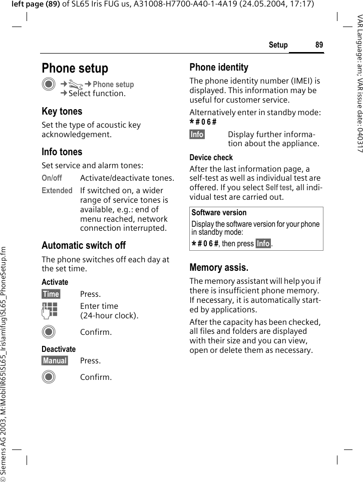 &copy; Siemens AG 2003, M:\Mobil\R65\SL65_Iris\am\fug\SL65_PhoneSetup.fm89SetupVAR Language: am; VAR issue date: 040317left page (89) of SL65 Iris FUG us, A31008-H7700-A40-1-4A19 (24.05.2004, 17:17)Setup Phone setupC&cent;T&cent;Phone setup&cent;Select function.Key tonesSet the type of acoustic key acknowledgement.Info tonesSet service and alarm tones:On/off Activate/deactivate tones.Extended If switched on, a wider range of service tones is available, e.g.: end of menu reached, network connection interrupted.Automatic switch offThe phone switches off each day at the set time.Activate&sect;Time&sect; Press.JEnter time (24-hour clock).CConfirm.Deactivate&sect;Manual&sect; Press.CConfirm.Phone identityThe phone identity number (IMEI) is displayed. This information may be useful for customer service. Alternatively enter in standby mode: * # 0 6 # &sect;Info&sect; Display further informa-tion about the appliance.Device checkAfter the last information page, a self-test as well as individual test are offered. If you select Self test, all indi-vidual test are carried out.Memory assis.The memory assistant will help you if there is insufficient phone memory. If necessary, it is automatically start-ed by applications.After the capacity has been checked, all files and folders are displayed with their size and you can view, open or delete them as necessary.Software versionDisplay the software version for your phone in standby mode:* # 0 6 #, then press &sect;Info&sect;.