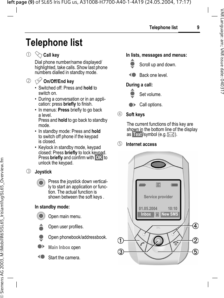 &copy; Siemens AG 2003, M:\Mobil\R65\SL65_Iris\am\fug\SL65_Overview.fm9Telephone listVAR Language: am; VAR issue date: 040317left page (9) of SL65 Iris FUG us, A31008-H7700-A40-1-4A19 (24.05.2004, 17:17)Telephone list1 A Call keyDial phone number/name displayed/highlighted, take calls. Show last phone numbers dialled in standby mode. 2 B On/Off/End key&bull; Switched off: Press and hold to switch on.&bull; During a conversation or in an appli-cation: press briefly to finish. &bull; In menus: Press briefly to go back alevel. Press and hold to go back to standby mode.&bull; In standby mode: Press and hold to switch off phone if the keypad is closed.&bull; Keylock in standby mode, keypad closed: Press briefly to lock keypad.Press briefly and confirm with &sect;OK&sect; to unlock the keypad.3 JoystickC Press the joystick down vertical-ly to start an application or func-tion. The actual function is shown between the soft keys .In standby mode:C Open main menu.G Open user profiles.H Open phonebook/addressbook.E Main Inbox openD Start the camera.In lists, messages and menus:I Scroll up and down.D Back one level.During a call:I Set volume.E Call options. 4 Soft keysThe current functions of this key are shown in the bottom line of the display as &sect;Text&sect;/symbol (e.g. p).5 Internet accessZ&pound;X Service provider01.05.2004 10:10Inbox &iacute;New SMS