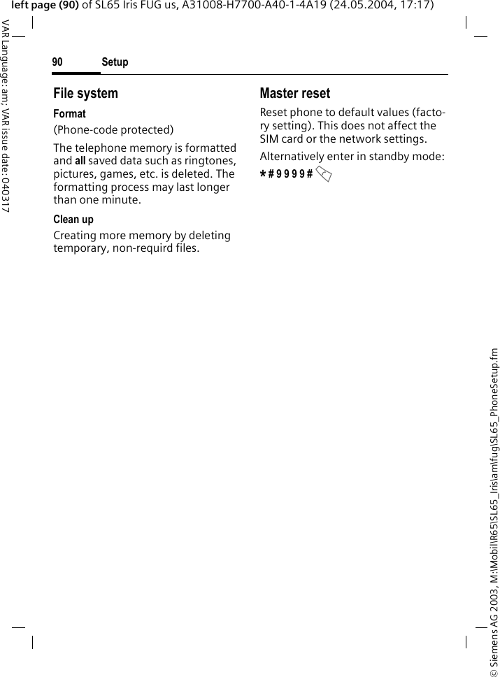 &copy; Siemens AG 2003, M:\Mobil\R65\SL65_Iris\am\fug\SL65_PhoneSetup.fmSetup90VAR Language: am; VAR issue date: 040317left page (90) of SL65 Iris FUG us, A31008-H7700-A40-1-4A19 (24.05.2004, 17:17)File systemFormat(Phone-code protected)The telephone memory is formatted and all saved data such as ringtones, pictures, games, etc. is deleted. The formatting process may last longer than one minute.Clean upCreating more memory by deleting temporary, non-requird files.Master resetReset phone to default values (facto-ry setting). This does not affect the SIM card or the network settings.Alternatively enter in standby mode:* # 9 9 9 9 # A 