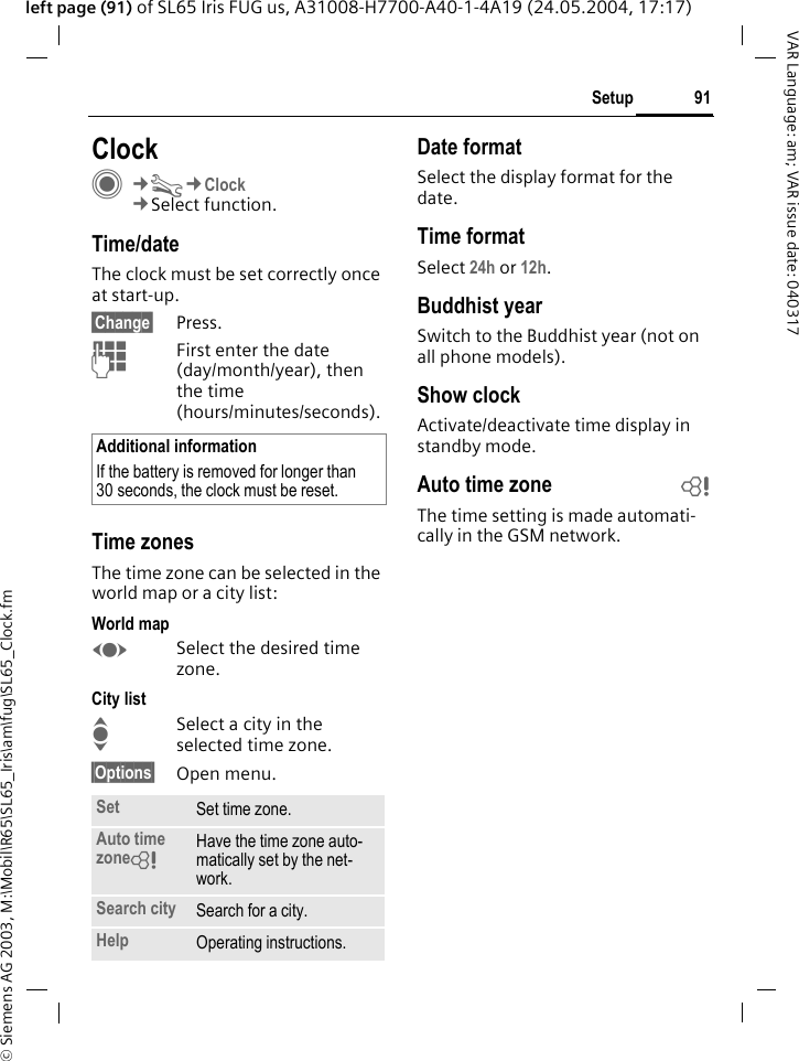 &copy; Siemens AG 2003, M:\Mobil\R65\SL65_Iris\am\fug\SL65_Clock.fm91SetupVAR Language: am; VAR issue date: 040317left page (91) of SL65 Iris FUG us, A31008-H7700-A40-1-4A19 (24.05.2004, 17:17)Setup ClockC&cent;T&cent;Clock&cent;Select function.Time/dateThe clock must be set correctly once at start-up.&sect;Change&sect; Press.JFirst enter the date (day/month/year), then the time (hours/minutes/seconds).Time zonesThe time zone can be selected in the world map or a city list:World mapFSelect the desired time zone.City listISelect a city in the selected time zone.&sect;Options&sect; Open menu.Date formatSelect the display format for the date.Time formatSelect 24h or 12h.Buddhist yearSwitch to the Buddhist year (not on all phone models). Show clockActivate/deactivate time display in standby mode.Auto time zone bThe time setting is made automati-cally in the GSM network.Additional informationIf the battery is removed for longer than 30 seconds, the clock must be reset. Set Set time zone.Auto time zone= Have the time zone auto-matically set by the net-work.Search city Search for a city.Help Operating instructions.