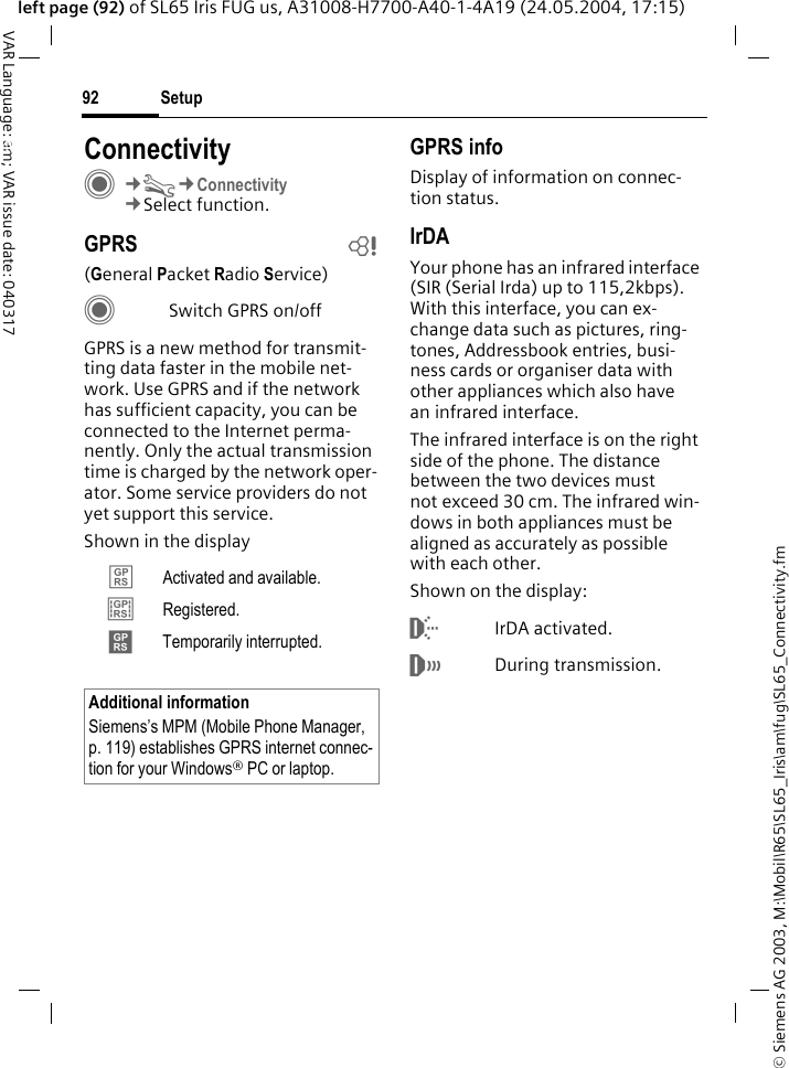 &copy; Siemens AG 2003, M:\Mobil\R65\SL65_Iris\am\fug\SL65_Connectivity.fmSetup92VAR Language: am; VAR issue date: 040317left page (92) of SL65 Iris FUG us, A31008-H7700-A40-1-4A19 (24.05.2004, 17:15)Setup ConnectivityC&cent;T&cent;Connectivity&cent;Select function.GPRS b(General Packet Radio Service)CSwitch GPRS on/offGPRS is a new method for transmit-ting data faster in the mobile net-work. Use GPRS and if the network has sufficient capacity, you can be connected to the Internet perma-nently. Only the actual transmission time is charged by the network oper-ator. Some service providers do not yet support this service. Shown in the displayGPRS infoDisplay of information on connec-tion status.IrDAYour phone has an infrared interface (SIR (Serial Irda) up to 115,2kbps). With this interface, you can ex-change data such as pictures, ring-tones, Addressbook entries, busi-ness cards or organiser data with other appliances which also have an infrared interface. The infrared interface is on the right side of the phone. The distance between the two devices must not exceed 30 cm. The infrared win-dows in both appliances must be aligned as accurately as possible with each other.Shown on the display:&macr;IrDA activated.&reg;During transmission.&pound; Activated and available.&cent; Registered.&curren; Temporarily interrupted.Additional informationSiemens&rsquo;s MPM (Mobile Phone Manager, p. 119) establishes GPRS internet connec-tion for your Windows&reg; PC or laptop.