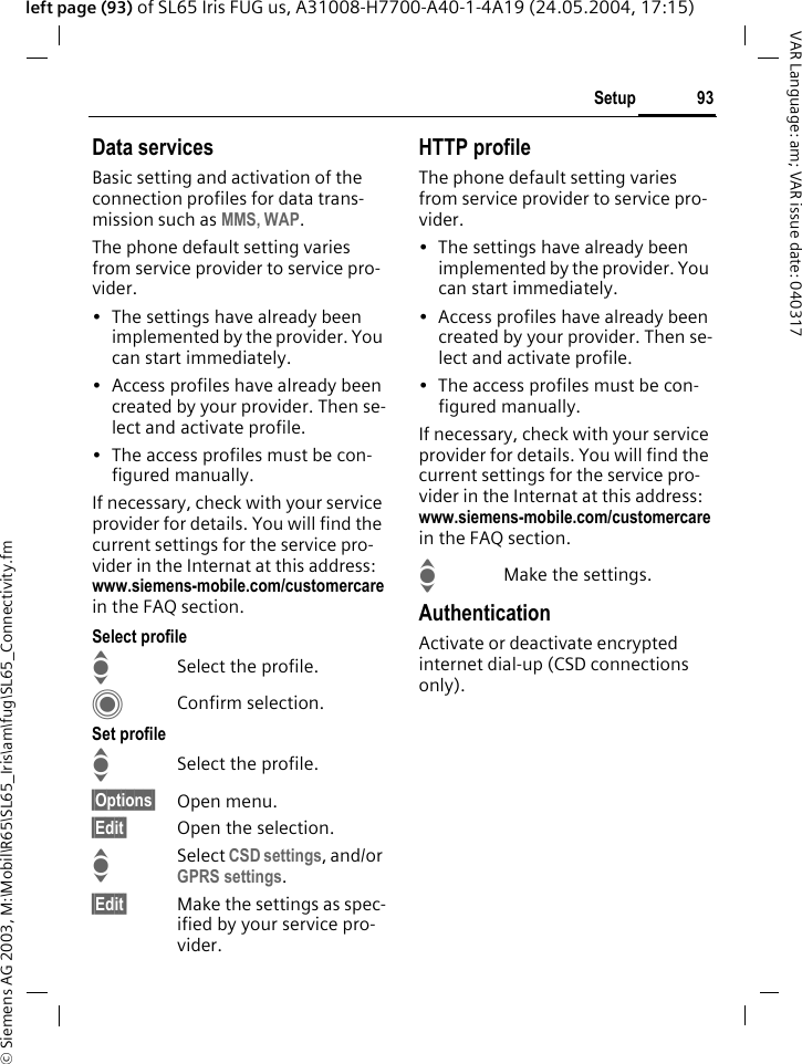 &copy; Siemens AG 2003, M:\Mobil\R65\SL65_Iris\am\fug\SL65_Connectivity.fm93SetupVAR Language: am; VAR issue date: 040317left page (93) of SL65 Iris FUG us, A31008-H7700-A40-1-4A19 (24.05.2004, 17:15)Data servicesBasic setting and activation of the connection profiles for data trans-mission such as MMS, WAP. The phone default setting varies from service provider to service pro-vider.&bull; The settings have already been implemented by the provider. You can start immediately.&bull; Access profiles have already been created by your provider. Then se-lect and activate profile.&bull; The access profiles must be con-figured manually.If necessary, check with your service provider for details. You will find the current settings for the service pro-vider in the Internat at this address: www.siemens-mobile.com/customercare in the FAQ section.Select profileISelect the profile.CConfirm selection.Set profileISelect the profile.&sect;Options&sect; Open menu.&sect;Edit&sect; Open the selection.ISelect CSD settings, and/or GPRS settings.&sect;Edit&sect; Make the settings as spec-ified by your service pro-vider. HTTP profileThe phone default setting varies from service provider to service pro-vider.&bull; The settings have already been implemented by the provider. You can start immediately.&bull; Access profiles have already been created by your provider. Then se-lect and activate profile.&bull; The access profiles must be con-figured manually.If necessary, check with your service provider for details. You will find the current settings for the service pro-vider in the Internat at this address: www.siemens-mobile.com/customercare in the FAQ section.IMake the settings.AuthenticationActivate or deactivate encrypted internet dial-up (CSD connections only).