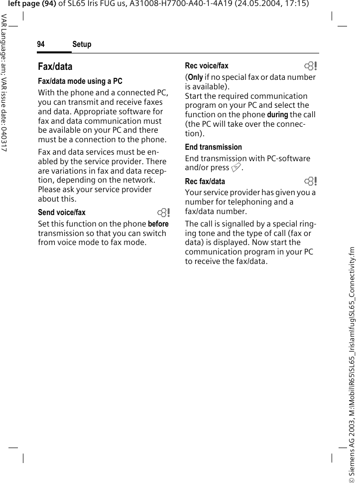 &copy; Siemens AG 2003, M:\Mobil\R65\SL65_Iris\am\fug\SL65_Connectivity.fmSetup94VAR Language: am; VAR issue date: 040317left page (94) of SL65 Iris FUG us, A31008-H7700-A40-1-4A19 (24.05.2004, 17:15)Fax/dataFax/data mode using a PCWith the phone and a connected PC, you can transmit and receive faxes and data. Appropriate software for fax and data communication must be available on your PC and there must be a connection to the phone. Fax and data services must be en-abled by the service provider. There are variations in fax and data recep-tion, depending on the network. Please ask your service provider about this.Send voice/fax bSet this function on the phone before transmission so that you can switch from voice mode to fax mode.Rec voice/fax  b(Only if no special fax or data number is available). Start the required communication program on your PC and select the function on the phone during the call (the PC will take over the connec-tion).End transmissionEnd transmission with PC-software and/or press B.Rec fax/data bYour service provider has given you a number for telephoning and a fax/data number.The call is signalled by a special ring-ing tone and the type of call (fax or data) is displayed. Now start the communication program in your PC to receive the fax/data.