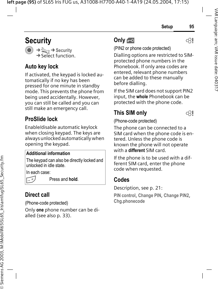 &copy; Siemens AG 2003, M:\Mobil\R65\SL65_Iris\am\fug\SL65_Security.fm95SetupVAR Language: am; VAR issue date: 040317left page (95) of SL65 Iris FUG us, A31008-H7700-A40-1-4A19 (24.05.2004, 17:15)Setup SecurityC&cent;T&cent;Security&cent;Select function.Auto key lockIf activated, the keypad is locked au-tomatically if no key has been pressed for one minute in standby mode. This prevents the phone from being used accidentally. However, you can still be called and you can still make an emergency call.ProSlide lockEnable/disable automatic keylock when closing keypad. The keys are always unlocked automatically when opening the keypad.Direct call(Phone-code protected)Only one phone number can be di-alled (see also p. 33). Only &sbquo;b(PIN2 or phone code protected)Dialling options are restricted to SIM-protected phone numbers in the Phonebook. If only area codes are entered, relevant phone numbers can be added to these manually before dialling.If the SIM card does not support PIN2 input, the whole Phonebook can be protected with the phone code.This SIM only b(Phone-code protected)The phone can be connected to a SIM card when the phone code is en-tered. Unless the phone code is known the phone will not operate with a different SIM card.If the phone is to be used with a dif-ferent SIM card, enter the phone code when requested.CodesDescription, see p. 21:PIN control, Change PIN, Change PIN2, Chg.phonecode Additional informationThe keypad can also be directly locked and unlocked in idle state.In each case:#Press and hold.