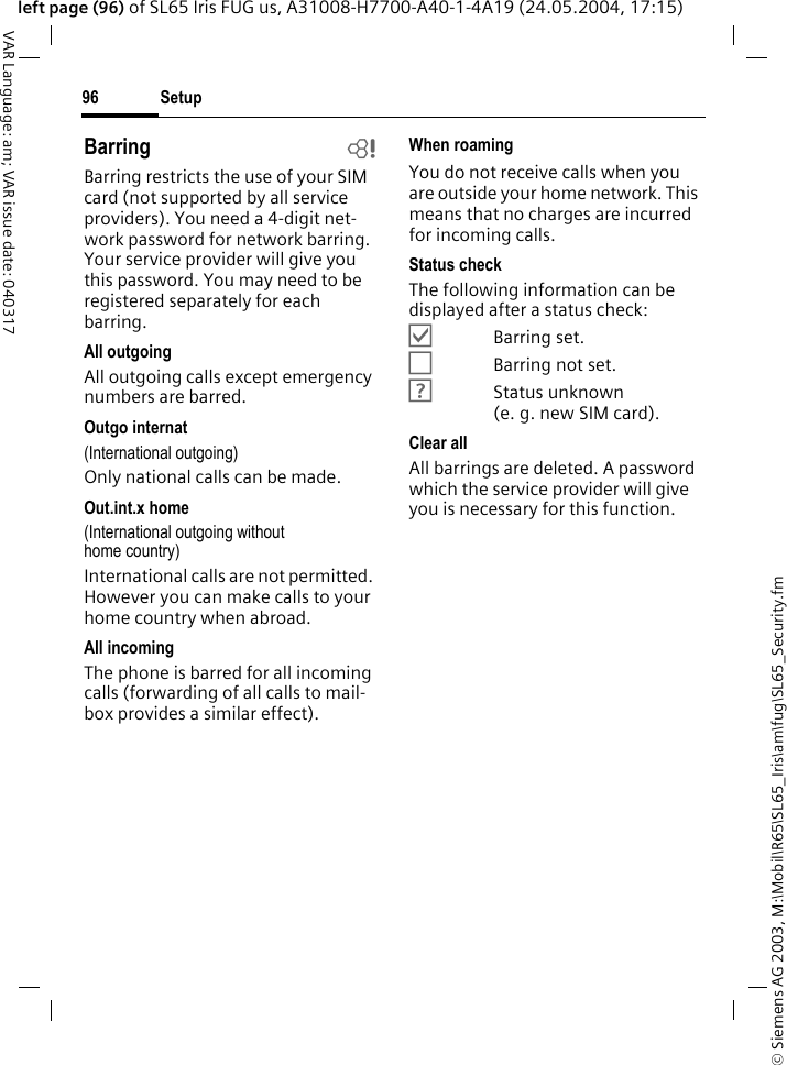 &copy; Siemens AG 2003, M:\Mobil\R65\SL65_Iris\am\fug\SL65_Security.fmSetup96VAR Language: am; VAR issue date: 040317left page (96) of SL65 Iris FUG us, A31008-H7700-A40-1-4A19 (24.05.2004, 17:15)Barring bBarring restricts the use of your SIM card (not supported by all service providers). You need a 4-digit net-work password for network barring. Your service provider will give you this password. You may need to be registered separately for each barring.All outgoingAll outgoing calls except emergency numbers are barred.Outgo internat(International outgoing)Only national calls can be made.Out.int.x home(International outgoing without home country)International calls are not permitted. However you can make calls to your home country when abroad.All incomingThe phone is barred for all incoming calls (forwarding of all calls to mail-box provides a similar effect).When roamingYou do not receive calls when you are outside your home network. This means that no charges are incurred for incoming calls.Status checkThe following information can be displayed after a status check:&Ouml;Barring set.&Otilde;Barring not set.&Ocirc;Status unknown (e. g. new SIM card).Clear allAll barrings are deleted. A password which the service provider will give you is necessary for this function.
