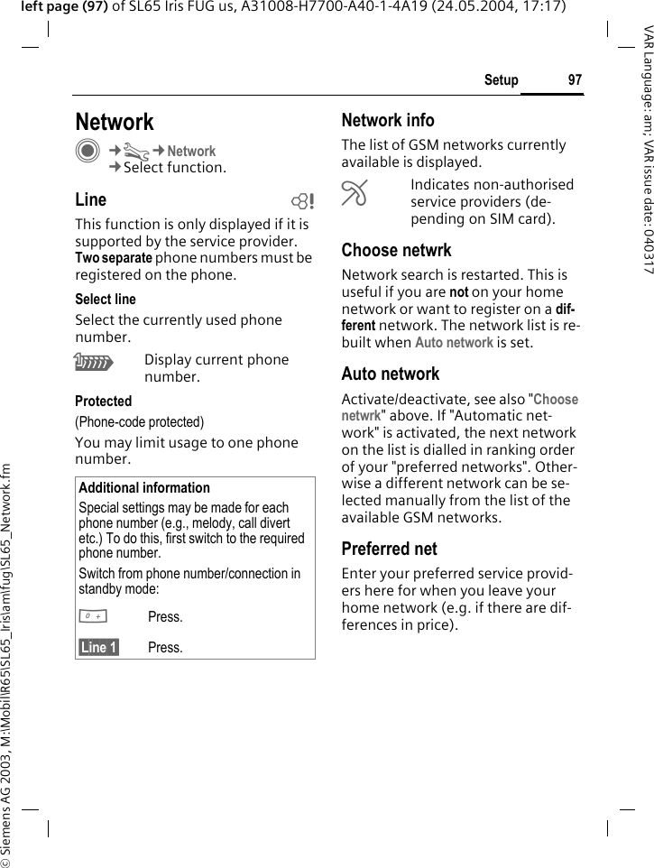 &copy; Siemens AG 2003, M:\Mobil\R65\SL65_Iris\am\fug\SL65_Network.fm97SetupVAR Language: am; VAR issue date: 040317left page (97) of SL65 Iris FUG us, A31008-H7700-A40-1-4A19 (24.05.2004, 17:17)Setup NetworkC&cent;T&cent;Network&cent;Select function.Line bThis function is only displayed if it is supported by the service provider. Two separate phone numbers must be registered on the phone.Select lineSelect the currently used phone number.\Display current phone number.Protected(Phone-code protected)You may limit usage to one phone number.Network infoThe list of GSM networks currently available is displayed.&AElig;Indicates non-authorised service providers (de-pending on SIM card).Choose netwrkNetwork search is restarted. This is useful if you are not on your home network or want to register on a dif-ferent network. The network list is re-built when Auto network is set.Auto network Activate/deactivate, see also "Choose netwrk" above. If "Automatic net-work" is activated, the next network on the list is dialled in ranking order of your "preferred networks". Other-wise a different network can be se-lected manually from the list of the available GSM networks.Preferred net Enter your preferred service provid-ers here for when you leave your home network (e.g. if there are dif-ferences in price).Additional informationSpecial settings may be made for each phone number (e.g., melody, call divert etc.) To do this, first switch to the required phone number. Switch from phone number/connection in standby mode:0Press. &sect;Line 1&sect; Press.