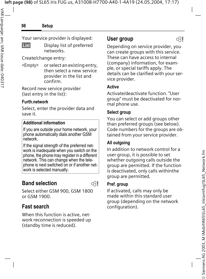 &copy; Siemens AG 2003, M:\Mobil\R65\SL65_Iris\am\fug\SL65_Network.fmSetup98VAR Language: am; VAR issue date: 040317left page (98) of SL65 Iris FUG us, A31008-H7700-A40-1-4A19 (24.05.2004, 17:17)Your service provider is displayed:&sect;List&sect; Display list of preferred networks.Create/change entry: <Empty> or select an existing entry, then select a new service provider in the list and confirm.Record new service provider (last entry in the list):Furth.networkSelect, enter the provider data and save it.Band selection bSelect either GSM 900, GSM 1800 or GSM 1900.Fast searchWhen this function is active, net-work reconnection is speeded up (standby time is reduced).User group bDepending on service provider, you can create groups with this service. These can have access to internal (company) information, for exam-ple, or special tariffs apply. The details can be clarified with your ser-vice provider.ActiveActivate/deactivate function. "User group" must be deactivated for nor-mal phone use.Select groupYou can select or add groups other than preferred groups (see below). Code numbers for the groups are ob-tained from your service provider.All outgoingIn addition to network control for a user group, it is possible to set whether outgoing calls outside the group are permitted. If the function is deactivated, only calls withinthe group are permitted.Pref. groupIf activated, calls may only be made within this standard user group (depending on the network configuration).Additional informationIf you are outside your home network, your phone automatically dials another GSM network.If the signal strength of the preferred net-work is inadequate when you switch on the phone, the phone may register in a different network. This can change when the tele-phone is next switched on or if another net-work is selected manually.