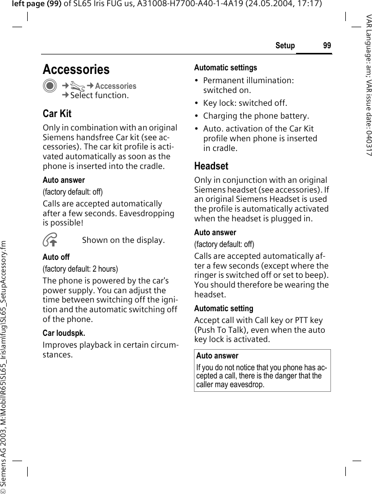 &copy; Siemens AG 2003, M:\Mobil\R65\SL65_Iris\am\fug\SL65_SetupAccessory.fm99SetupVAR Language: am; VAR issue date: 040317left page (99) of SL65 Iris FUG us, A31008-H7700-A40-1-4A19 (24.05.2004, 17:17)Setup AccessoriesC&cent;T&cent;Accessories&cent;Select function.Car KitOnly in combination with an original Siemens handsfree Car kit (see ac-cessories). The car kit profile is acti-vated automatically as soon as the phone is inserted into the cradle.Auto answer (factory default: off)Calls are accepted automatically after a few seconds. Eavesdropping is possible!&Aring;Shown on the display.Auto off(factory default: 2 hours)The phone is powered by the car's power supply. You can adjust the time between switching off the igni-tion and the automatic switching off of the phone.Car loudspk.Improves playback in certain circum-stances.Automatic settings&bull; Permanent illumination: switched on.&bull; Key lock: switched off.&bull; Charging the phone battery.&bull; Auto. activation of the Car Kit profile when phone is inserted in cradle.HeadsetOnly in conjunction with an original Siemens headset (see accessories). If an original Siemens Headset is used the profile is automatically activated when the headset is plugged in. Auto answer (factory default: off)Calls are accepted automatically af-ter a few seconds (except where the ringer is switched off or set to beep). You should therefore be wearing the headset. Automatic settingAccept call with Call key or PTT key (Push To Talk), even when the auto key lock is activated.Auto answerIf you do not notice that you phone has ac-cepted a call, there is the danger that the caller may eavesdrop.