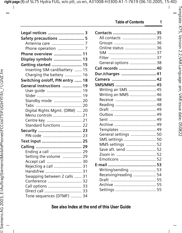 Table of Contents 1See also Index at the end of this User Guideright page (1) of SL75 Hydra FUG, w/o ptt, us-en, A31008-H3300-A1-1-7619 (06.10.2005, 15:40)&copy; Siemens AG 2003, E:\Auftrag\Siemens\MobilePhones\FCCs\sl75\FUG\HYDRA_FUGIVZ.fmTemplate: X75, Version 2.2;VAR Language: am; VAR issue date: 050822Legal notices  .............................. 3Safety precautions ..................... 5Antenna care  ........................... 7Phone operation  ...................... 7Phone overview  ....................... 11Display symbols  ....................... 13Getting started ......................... 15Inserting SIM card/battery  ...... 15Charging the battery  .............. 16Switching on/off, PIN entry ...... 18General instructions ................ 19User guide  ............................. 19Slider ..................................... 19Standby mode  ....................... 20Tabs ...................................... 20Digital Rights Mgmt. (DRM) .... 20Menu controls ........................ 21Centre key  ............................. 21Standard functions ................. 22Security .................................... 23PIN code  ................................ 23Text input ................................. 25Calling ...................................... 29Ending a call  .......................... 29Setting the volume  ................ 29Accept call  ............................. 30Rejecting a call ....................... 31Handsfree .............................. 31Swapping between 2 calls ...... 31Conference ............................ 32Call options ............................ 33Direct call ............................... 33Tone sequences (DTMF) ......... 34Contacts ....................................35All contacts  ............................35Groups ...................................36Online status .......................... 36SIM ........................................37Filter ......................................37General options ......................38Call records ...............................40Dur./charges .............................41Camera .....................................42SMS/MMS ..................................45Writing an SMS ....................... 45Writing an MMS ......................46Receive ..................................48Reading ..................................48Draft ......................................49Outbox ...................................49Sent .......................................49Archive ...................................49Templates ..............................49General settings  .....................50SMS settings ...........................50MMS settings  .........................52Save aft. send .........................52Zoom in  .................................52Emoticons ..............................52E-mail ........................................53Writing/sending ......................53Receiving/reading ...................54Draft ......................................55Archive ...................................55Settings ..................................55Table of ContentsSee also In-dex at the end of this User Guide