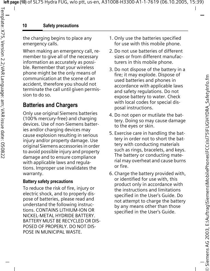 Safety precautions10&copy; Siemens AG 2003, E:\Auftrag\Siemens\MobilePhones\FCCs\sl75\FUG\HYDRA_SafetyInfo.fmleft page (10) of SL75 Hydra FUG, w/o ptt, us-en, A31008-H3300-A1-1-7619 (06.10.2005, 15:39)Template: X75, Version 2.2;VAR Language: am; VAR issue date: 050822the charging begins to place any emergency calls.When making an emergency call, re-member to give all of the necessary information as accurately as possi-ble. Remember that your wireless phone might be the only means of communication at the scene of an accident, therefore you should not terminate the call until given permis-sion to do so.Batteries and ChargersOnly use original Siemens batteries (100% mercury-free) and charging devices. Use of non-Siemens batter-ies and/or charging devices may cause explosion resulting in serious injury and/or property damage. Use original Siemens accessories in order to avoid possible injury and property damage and to ensure compliance with applicable laws and regula-tions. Improper use invalidates the warranty.Battery safety precautionsTo reduce the risk of fire, injury or electric shock, and to properly dis-pose of batteries, please read and understand the following instruc-tions. CONTAINS LITHIUM-ION OR NICKEL-METAL HYDRIDE BATTERY. BATTERY MUST BE RECYCLED OR DIS-POSED OF PROPERLY. DO NOT DIS-POSE IN MUNICIPAL WASTE.1. Only use the batteries specified for use with this mobile phone.2. Do not use batteries of different sizes or from different manufac-turers in this mobile phone.3. Do not dispose of the battery in a fire; it may explode. Dispose of used batteries and phones in accordance with applicable laws and safety regulations. Do not expose battery to water. Check with local codes for special dis-posal instructions. 4. Do not open or mutilate the bat-tery. Doing so may cause damage to the eyes or skin.5. Exercise care in handling the bat-tery in order not to short the bat-tery with conducting materials such as rings, bracelets, and keys. The battery or conducting mate-rial may overheat and cause burns or fire.6. Charge the battery provided with, or identified for use with, this product only in accordance with the instructions and limitations specified in the User's Guide. Do not attempt to charge the battery by any means other than those specified in the User's Guide.