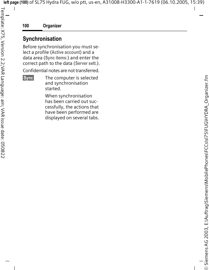 Organizer100&copy; Siemens AG 2003, E:\Auftrag\Siemens\MobilePhones\FCCs\sl75\FUG\HYDRA_Organizer.fmleft page (100) of SL75 Hydra FUG, w/o ptt, us-en, A31008-H3300-A1-1-7619 (06.10.2005, 15:39)Template: X75, Version 2.2;VAR Language: am; VAR issue date: 050822SynchronisationBefore synchronisation you must se-lect a profile (Active account) and a data area (Sync items:) and enter the correct path to the data (Server sett.).Confidential notes are not transferred. &sect;Sync&sect; The computer is selected and synchronisation started. When synchronisation has been carried out suc-cessfully, the actions that have been performed are displayed on several tabs.
