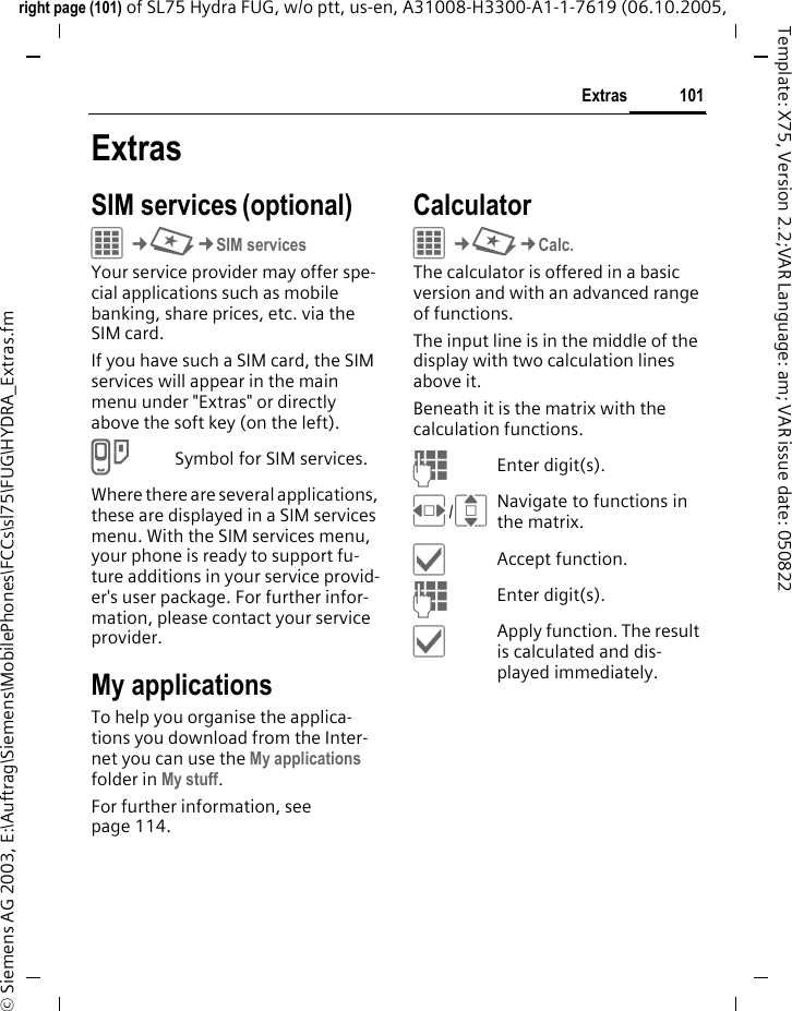 101Extrasright page (101) of SL75 Hydra FUG, w/o ptt, us-en, A31008-H3300-A1-1-7619 (06.10.2005, &copy; Siemens AG 2003, E:\Auftrag\Siemens\MobilePhones\FCCs\sl75\FUG\HYDRA_Extras.fmTemplate: X75, Version 2.2;VAR Language: am; VAR issue date: 050822ExtrasSIM services (optional)C&cent;S&cent;SIM servicesYour service provider may offer spe-cial applications such as mobile banking, share prices, etc. via the SIM card.If you have such a SIM card, the SIM services will appear in the main menu under "Extras" or directly above the soft key (on the left).iSymbol for SIM services.Where there are several applications, these are displayed in a SIM services menu. With the SIM services menu, your phone is ready to support fu-ture additions in your service provid-er's user package. For further infor-mation, please contact your service provider.My applicationsTo help you organise the applica-tions you download from the Inter-net you can use the My applications folder in My stuff.For further information, see page 114.CalculatorC&cent;S&cent;Calc.The calculator is offered in a basic version and with an advanced range of functions. The input line is in the middle of the display with two calculation lines above it. Beneath it is the matrix with the calculation functions. JEnter digit(s).F/INavigate to functions in the matrix.&igrave;Accept function.JEnter digit(s).&igrave;Apply function. The result is calculated and dis-played immediately.