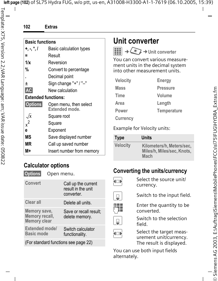 Extras102&copy; Siemens AG 2003, E:\Auftrag\Siemens\MobilePhones\FCCs\sl75\FUG\HYDRA_Extras.fmleft page (102) of SL75 Hydra FUG, w/o ptt, us-en, A31008-H3300-A1-1-7619 (06.10.2005, 15:39)Template: X75, Version 2.2;VAR Language: am; VAR issue date: 050822Calculator options&sect;Options&sect; Open menu.Unit converterC&cent;S&cent;Unit converterYou can convert various measure-ment units in the decimal system into other measurement units.Example for Velocity units: Converting the units/currencyFSelect the source unit/currency.HSwitch to the input field.JEnter the quantity to be converted. HSwitch to the selection field.FSelect the target meas-urement unit/currency. The result is displayed.You can use both input fields alternately. Basic functions+, -, *, / Basic calculation types=Result1/x Reversion%Convert to percentage.Decimal point&plusmn; Sign change "+" / "&ndash;"&sect;AC&sect; New calculationExtended functions: &sect;Options&sect; Open menu, then select Extended mode.Square rootSquareeExponentMS Save displayed numberMR Call up saved numberM+ Insert number from memoryConvert Call up the current result in the unit converter.Clear all Delete all units.Memory save, Memory recall, Memory clearSave or recall result; delete memory.Extended mode/Basic mode  Switch calculator functionality.(For standard functions see page 22)xx2Velocity EnergyMass PressureTime VolumeArea LengthPower TemperatureCurrencyType UnitsVelocity Kilometers/h, Meters/sec, Miles/h, Miles/sec, Knots, Mach 