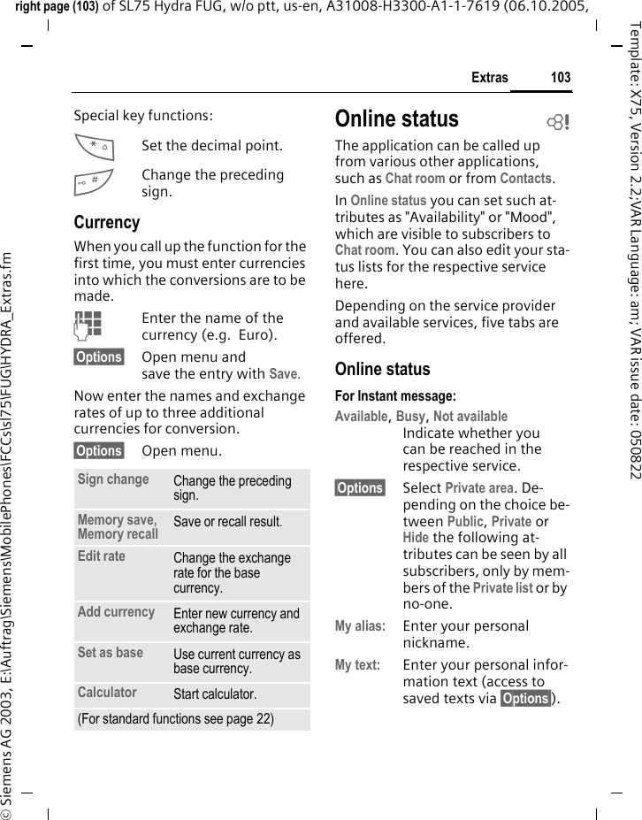103Extrasright page (103) of SL75 Hydra FUG, w/o ptt, us-en, A31008-H3300-A1-1-7619 (06.10.2005, &copy; Siemens AG 2003, E:\Auftrag\Siemens\MobilePhones\FCCs\sl75\FUG\HYDRA_Extras.fmTemplate: X75, Version 2.2;VAR Language: am; VAR issue date: 050822Special key functions:*Set the decimal point.#Change the preceding sign. CurrencyWhen you call up the function for the first time, you must enter currencies into which the conversions are to be made. JEnter the name of the currency (e.g. Euro).&sect;Options&sect; Open menu and save the entry with Save.Now enter the names and exchange rates of up to three additional currencies for conversion.&sect;Options&sect; Open menu.Online status bThe application can be called up from various other applications, such as Chat room or from Contacts.In Online status you can set such at-tributes as "Availability" or "Mood", which are visible to subscribers to Chat room. You can also edit your sta-tus lists for the respective service here.Depending on the service provider and available services, five tabs are offered.Online statusFor Instant message:Available, Busy, Not availableIndicate whether you can be reached in the respective service.&sect;Options&sect; Select Private area. De-pending on the choice be-tween Public, Private or Hide the following at-tributes can be seen by all subscribers, only by mem-bers of the Private list or by no-one.My alias: Enter your personal nickname.My text: Enter your personal infor-mation text (access to saved texts via &sect;Options&sect;).Sign change Change the preceding sign.Memory save, Memory recall Save or recall result.Edit rate Change the exchange rate for the base currency.Add currency Enter new currency and exchange rate.Set as base Use current currency as base currency.Calculator Start calculator.(For standard functions see page 22)