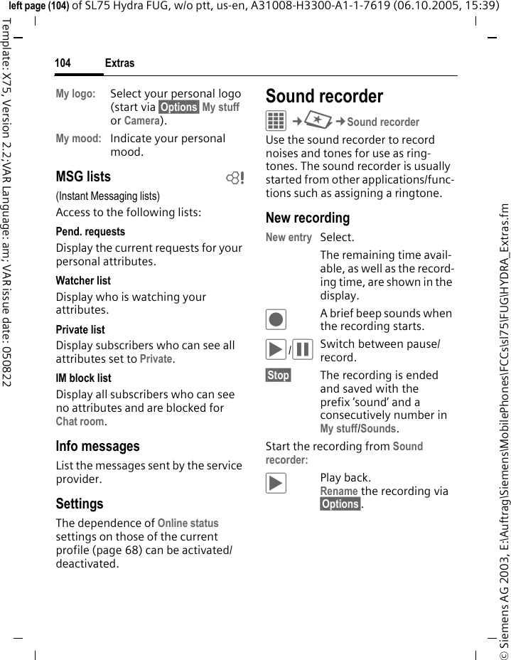 Extras104&copy; Siemens AG 2003, E:\Auftrag\Siemens\MobilePhones\FCCs\sl75\FUG\HYDRA_Extras.fmleft page (104) of SL75 Hydra FUG, w/o ptt, us-en, A31008-H3300-A1-1-7619 (06.10.2005, 15:39)Template: X75, Version 2.2;VAR Language: am; VAR issue date: 050822My logo: Select your personal logo (start via &sect;Options&sect; My stuff or Camera).My mood: Indicate your personal mood.MSG lists b(Instant Messaging lists)Access to the following lists:Pend. requestsDisplay the current requests for your personal attributes.Watcher listDisplay who is watching your attributes.Private listDisplay subscribers who can see all attributes set to Private.IM block listDisplay all subscribers who can see no attributes and are blocked for Chat room.Info messagesList the messages sent by the service provider.SettingsThe dependence of Online status settings on those of the current profile (page 68) can be activated/ deactivated. Sound recorderC&cent;S&cent;Sound recorderUse the sound recorder to record noises and tones for use as ring-tones. The sound recorder is usually started from other applications/func-tions such as assigning a ringtone.New recordingNew entry Select. The remaining time avail-able, as well as the record-ing time, are shown in the display.&ocirc;A brief beep sounds when the recording starts. &ograve;/&oacute;Switch between pause/record.&sect;Stop&sect; The recording is ended and saved with the prefix &rsquo;sound&rsquo; and a consecutively number in My stuff/Sounds. Start the recording from Sound recorder:&ograve;Play back. Rename the recording via &sect;Options&sect;.
