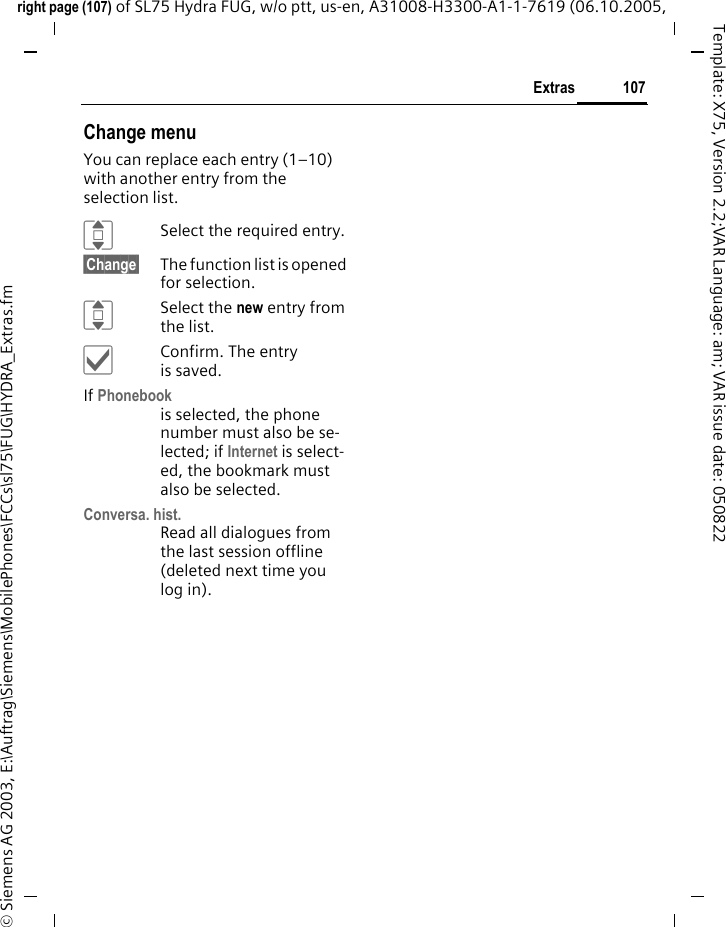 107Extrasright page (107) of SL75 Hydra FUG, w/o ptt, us-en, A31008-H3300-A1-1-7619 (06.10.2005, &copy; Siemens AG 2003, E:\Auftrag\Siemens\MobilePhones\FCCs\sl75\FUG\HYDRA_Extras.fmTemplate: X75, Version 2.2;VAR Language: am; VAR issue date: 050822Change menuYou can replace each entry (1&ndash;10) with another entry from the selection list.ISelect the required entry.&sect;Change&sect; The function list is opened for selection.ISelect the new entry from the list.&igrave;Confirm. The entry is saved.If Phonebook is selected, the phone number must also be se-lected; if Internet is select-ed, the bookmark must also be selected.Conversa. hist.Read all dialogues from the last session offline (deleted next time you log in).