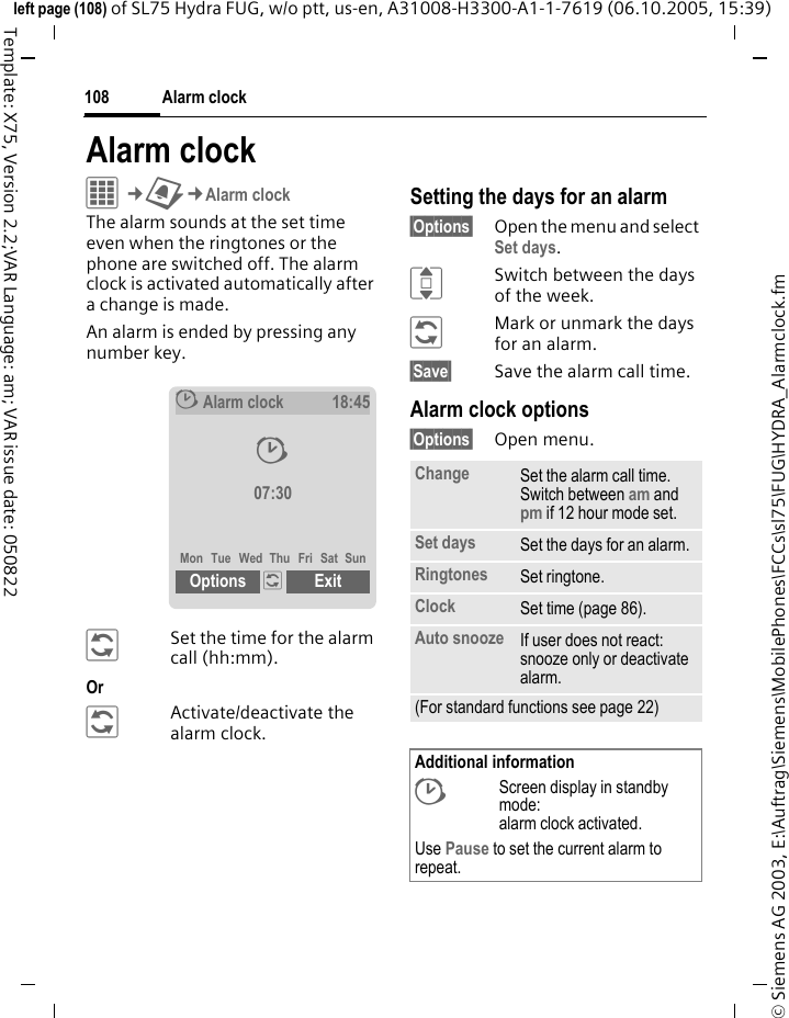 Alarm clock108&copy; Siemens AG 2003, E:\Auftrag\Siemens\MobilePhones\FCCs\sl75\FUG\HYDRA_Alarmclock.fmleft page (108) of SL75 Hydra FUG, w/o ptt, us-en, A31008-H3300-A1-1-7619 (06.10.2005, 15:39)Template: X75, Version 2.2;VAR Language: am; VAR issue date: 050822Alarm clockC&cent;U&cent;Alarm clockThe alarm sounds at the set time even when the ringtones or the phone are switched off. The alarm clock is activated automatically after a change is made.An alarm is ended by pressing any number key.&ntilde;Set the time for the alarm call (hh:mm).Or &ntilde;Activate/deactivate the alarm clock.Setting the days for an alarm&sect;Options&sect; Open the menu and select Set days.ISwitch between the days of the week.&ntilde;Mark or unmark the days for an alarm.&sect;Save&sect; Save the alarm call time.Alarm clock options&sect;Options&sect; Open menu.&sup1;Alarm clock18:4507:30Mon Tue Wed Thu Fri Sat SunOptions &ntilde; Exit &sup1;Change Set the alarm call time. Switch between am and pm if 12 hour mode set.Set days Set the days for an alarm.Ringtones Set ringtone.Clock Set time (page 86).Auto snooze If user does not react: snooze only or deactivate alarm.(For standard functions see page 22)Additional information&sup1;Screen display in standby mode: alarm clock activated.Use Pause to set the current alarm to repeat.