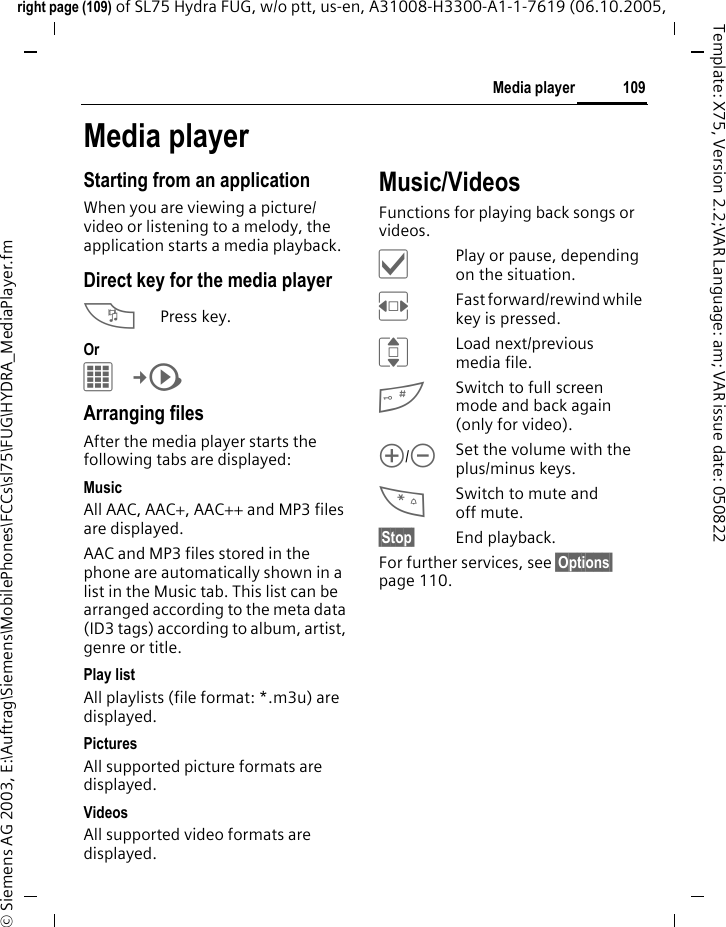 109Media playerright page (109) of SL75 Hydra FUG, w/o ptt, us-en, A31008-H3300-A1-1-7619 (06.10.2005, &copy; Siemens AG 2003, E:\Auftrag\Siemens\MobilePhones\FCCs\sl75\FUG\HYDRA_MediaPlayer.fmTemplate: X75, Version 2.2;VAR Language: am; VAR issue date: 050822Media playerStarting from an applicationWhen you are viewing a picture/video or listening to a melody, the application starts a media playback.Direct key for the media player?Press key.Or C&cent;V Arranging filesAfter the media player starts the following tabs are displayed: MusicAll AAC, AAC+, AAC++ and MP3 files are displayed.AAC and MP3 files stored in the phone are automatically shown in a list in the Music tab. This list can be arranged according to the meta data (ID3 tags) according to album, artist, genre or title.Play listAll playlists (file format: *.m3u) are displayed.Pictures All supported picture formats are displayed. VideosAll supported video formats are displayed. Music/VideosFunctions for playing back songs or videos.&igrave;Play or pause, depending on the situation.FFast forward/rewind while key is pressed.ILoad next/previous media file.#Switch to full screen mode and back again (only for video).[/\Set the volume with the plus/minus keys.*Switch to mute and off mute.&sect;Stop&sect; End playback.For further services, see &sect;Options&sect; page 110.
