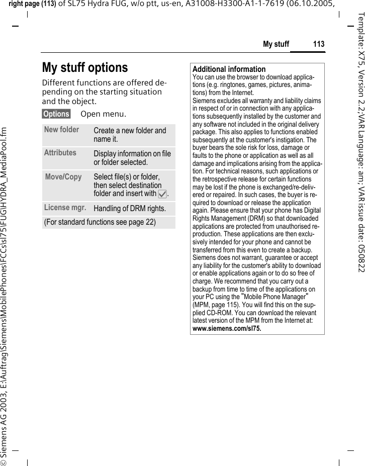 113My stuffright page (113) of SL75 Hydra FUG, w/o ptt, us-en, A31008-H3300-A1-1-7619 (06.10.2005, &copy; Siemens AG 2003, E:\Auftrag\Siemens\MobilePhones\FCCs\sl75\FUG\HYDRA_MediaPool.fmTemplate: X75, Version 2.2;VAR Language: am; VAR issue date: 050822My stuff optionsDifferent functions are offered de-pending on the starting situation and the object.&sect;Options&sect; Open menu.New folder Create a new folder and name it.Attributes Display information on file or folder selected.Move/Copy Select file(s) or folder, then select destination folder and insert with &igrave;.License mgr. Handling of DRM rights.(For standard functions see page 22)Additional informationYou can use the browser to download applica-tions (e.g. ringtones, games, pictures, anima-tions) from the Internet. Siemens excludes all warranty and liability claims in respect of or in connection with any applica-tions subsequently installed by the customer and any software not included in the original delivery package. This also applies to functions enabled subsequently at the customer's instigation. The buyer bears the sole risk for loss, damage or faults to the phone or application as well as all damage and implications arising from the applica-tion. For technical reasons, such applications or the retrospective release for certain functions may be lost if the phone is exchanged/re-deliv-ered or repaired. In such cases, the buyer is re-quired to download or release the application again. Please ensure that your phone has Digital Rights Management (DRM) so that downloaded applications are protected from unauthorised re-production. These applications are then exclu-sively intended for your phone and cannot be transferred from this even to create a backup. Siemens does not warrant, guarantee or accept any liability for the customer's ability to download or enable applications again or to do so free of charge. We recommend that you carry out a backup from time to time of the applications on your PC using the "Mobile Phone Manager" (MPM, page 115). You will find this on the sup-plied CD-ROM. You can download the relevant latest version of the MPM from the Internet at: www.siemens.com/sl75.