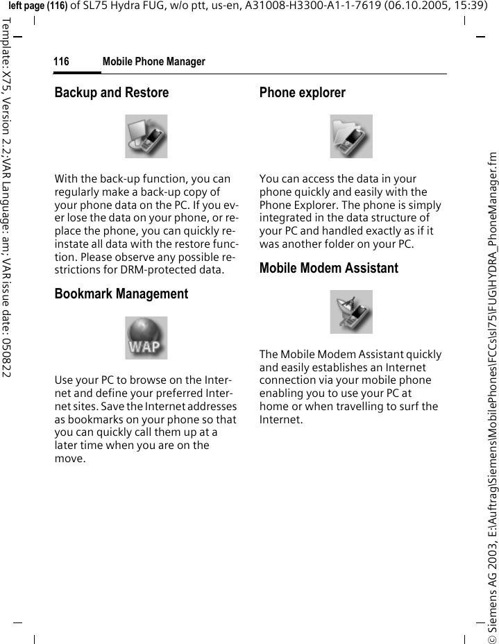 Mobile Phone Manager116&copy; Siemens AG 2003, E:\Auftrag\Siemens\MobilePhones\FCCs\sl75\FUG\HYDRA_PhoneManager.fmleft page (116) of SL75 Hydra FUG, w/o ptt, us-en, A31008-H3300-A1-1-7619 (06.10.2005, 15:39)Template: X75, Version 2.2;VAR Language: am; VAR issue date: 050822Backup and RestoreWith the back-up function, you can regularly make a back-up copy of your phone data on the PC. If you ev-er lose the data on your phone, or re-place the phone, you can quickly re-instate all data with the restore func-tion. Please observe any possible re-strictions for DRM-protected data.Bookmark ManagementUse your PC to browse on the Inter-net and define your preferred Inter-net sites. Save the Internet addresses as bookmarks on your phone so that you can quickly call them up at a later time when you are on the move. Phone explorerYou can access the data in your phone quickly and easily with the Phone Explorer. The phone is simply integrated in the data structure of your PC and handled exactly as if it was another folder on your PC.Mobile Modem Assistant The Mobile Modem Assistant quickly and easily establishes an Internet connection via your mobile phone enabling you to use your PC at home or when travelling to surf the Internet.