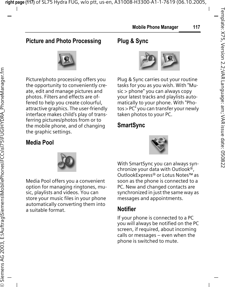 117Mobile Phone Managerright page (117) of SL75 Hydra FUG, w/o ptt, us-en, A31008-H3300-A1-1-7619 (06.10.2005, &copy; Siemens AG 2003, E:\Auftrag\Siemens\MobilePhones\FCCs\sl75\FUG\HYDRA_PhoneManager.fmTemplate: X75, Version 2.2;VAR Language: am; VAR issue date: 050822Picture and Photo ProcessingPicture/photo processing offers you the opportunity to conveniently cre-ate, edit and manage pictures and photos. Filters and effects are of-fered to help you create colourful, attractive graphics. The user-friendly interface makes child&rsquo;s play of trans-ferring pictures/photos from or to the mobile phone, and of changing the graphic settings.Media PoolMedia Pool offers you a convenient option for managing ringtones, mu-sic, playlists and videos. You can store your music files in your phone automatically converting them into a suitable format.Plug &amp; SyncPlug &amp; Sync carries out your routine tasks for you as you wish. With "Mu-sic > phone" you can always copy your latest tracks and playlists auto-matically to your phone. With "Pho-tos > PC" you can transfer your newly taken photos to your PC.SmartSyncWith SmartSync you can always syn-chronize your data with Outlook&reg;, OutlookExpress&reg; or Lotus Notes&trade; as soon as the phone is connected to a PC. New and changed contacts are synchronized in just the same way as messages and appointments.NotifierIf your phone is connected to a PC you will always be notified on the PC screen, if required, about incoming calls or messages &ndash; even when the phone is switched to mute.