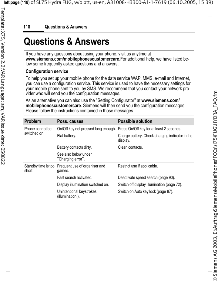 Questions &amp; Answers118&copy; Siemens AG 2003, E:\Auftrag\Siemens\MobilePhones\FCCs\sl75\FUG\HYDRA_FAQ.fmleft page (118) of SL75 Hydra FUG, w/o ptt, us-en, A31008-H3300-A1-1-7619 (06.10.2005, 15:39)Template: X75, Version 2.2;VAR Language: am; VAR issue date: 050822Questions &amp; AnswersIf you have any questions about using your phone, visit us anytime at www.siemens.com/mobilephonescustomercare.For additional help, we have listed be-low some frequently asked questions and answers.Configuration serviceTo help you set up your mobile phone for the data service WAP, MMS, e-mail and Internet, you can use a configuration service. This service is used to have the necessary settings for your mobile phone sent to you by SMS. We recommend that you contact your network pro-vider who will send you the configuration messages.As an alternative you can also use the "Setting Configurator" at www.siemens.com/mobilephonescustomercare. Siemens will then send you the configuration messages. Please follow the instructions contained in those messages.Problem Poss. causes Possible solutionPhone cannot be switched on.On/Off key not pressed long enough. Press On/Off key for at least 2 seconds.Flat battery. Charge battery. Check charging indicator in the display.Battery contacts dirty. Clean contacts.See also below under "Charging error".Standby time is too short.Frequent use of organiser and games.Restrict use if applicable.Fast search activated. Deactivate speed search (page 90).Display illumination switched on. Switch off display illumination (page 72).Unintentional keystrokes (illumination!).Switch on Auto key lock (page 87).