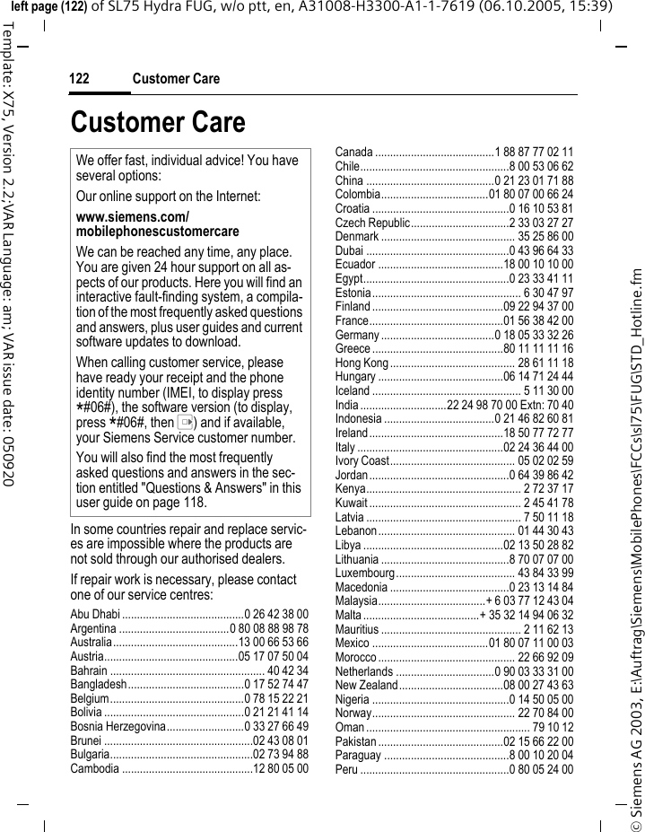 Customer Care122&copy; Siemens AG 2003, E:\Auftrag\Siemens\MobilePhones\FCCs\sl75\FUG\STD_Hotline.fmleft page (122) of SL75 Hydra FUG, w/o ptt, en, A31008-H3300-A1-1-7619 (06.10.2005, 15:39)Template: X75, Version 2.2;VAR Language: am; VAR issue date: 050920Customer CareIn some countries repair and replace servic-es are impossible where the products are not sold through our authorised dealers.If repair work is necessary, please contact one of our service centres:Abu Dhabi .........................................0 26 42 38 00Argentina .....................................0 80 08 88 98 78Australia..........................................13 00 66 53 66Austria.............................................05 17 07 50 04Bahrain .................................................... 40 42 34Bangladesh.......................................0 17 52 74 47Belgium.............................................0 78 15 22 21Bolivia ...............................................0 21 21 41 14Bosnia Herzegovina..........................0 33 27 66 49Brunei ..................................................02 43 08 01Bulgaria................................................02 73 94 88Cambodia ............................................12 80 05 00Canada ........................................1 88 87 77 02 11Chile..................................................8 00 53 06 62China ...........................................0 21 23 01 71 88Colombia....................................01 80 07 00 66 24Croatia ..............................................0 16 10 53 81Czech Republic.................................2 33 03 27 27Denmark ............................................. 35 25 86 00Dubai ................................................0 43 96 64 33Ecuador ..........................................18 00 10 10 00Egypt.................................................0 23 33 41 11Estonia.................................................. 6 30 47 97Finland ............................................09 22 94 37 00France.............................................01 56 38 42 00Germany ......................................0 18 05 33 32 26Greece ............................................80 11 11 11 16Hong Kong.......................................... 28 61 11 18Hungary ..........................................06 14 71 24 44Iceland .................................................. 5 11 30 00India .............................22 24 98 70 00 Extn: 70 40Indonesia .....................................0 21 46 82 60 81Ireland.............................................18 50 77 72 77Italy .................................................02 24 36 44 00Ivory Coast.......................................... 05 02 02 59Jordan...............................................0 64 39 86 42Kenya.................................................... 2 72 37 17Kuwait ................................................... 2 45 41 78Latvia .................................................... 7 50 11 18Lebanon.............................................. 01 44 30 43Libya ...............................................02 13 50 28 82Lithuania ...........................................8 70 07 07 00Luxembourg........................................ 43 84 33 99Macedonia ........................................0 23 13 14 84Malaysia....................................+ 6 03 77 12 43 04Malta .......................................+ 35 32 14 94 06 32Mauritius ............................................... 2 11 62 13Mexico .......................................01 80 07 11 00 03Morocco .............................................. 22 66 92 09Netherlands .................................0 90 03 33 31 00New Zealand...................................08 00 27 43 63Nigeria ..............................................0 14 50 05 00Norway................................................ 22 70 84 00Oman ....................................................... 79 10 12Pakistan ..........................................02 15 66 22 00Paraguay ..........................................8 00 10 20 04Peru ..................................................0 80 05 24 00We offer fast, individual advice! You have several options:Our online support on the Internet:www.siemens.com/mobilephonescustomercareWe can be reached any time, any place. You are given 24 hour support on all as-pects of our products. Here you will find an interactive fault-finding system, a compila-tion of the most frequently asked questions and answers, plus user guides and current software updates to download.When calling customer service, please have ready your receipt and the phone identity number (IMEI, to display press *#06#), the software version (to display, press *#06#, then E) and if available, your Siemens Service customer number.You will also find the most frequently asked questions and answers in the sec-tion entitled "Questions &amp; Answers" in this user guide on page 118.  