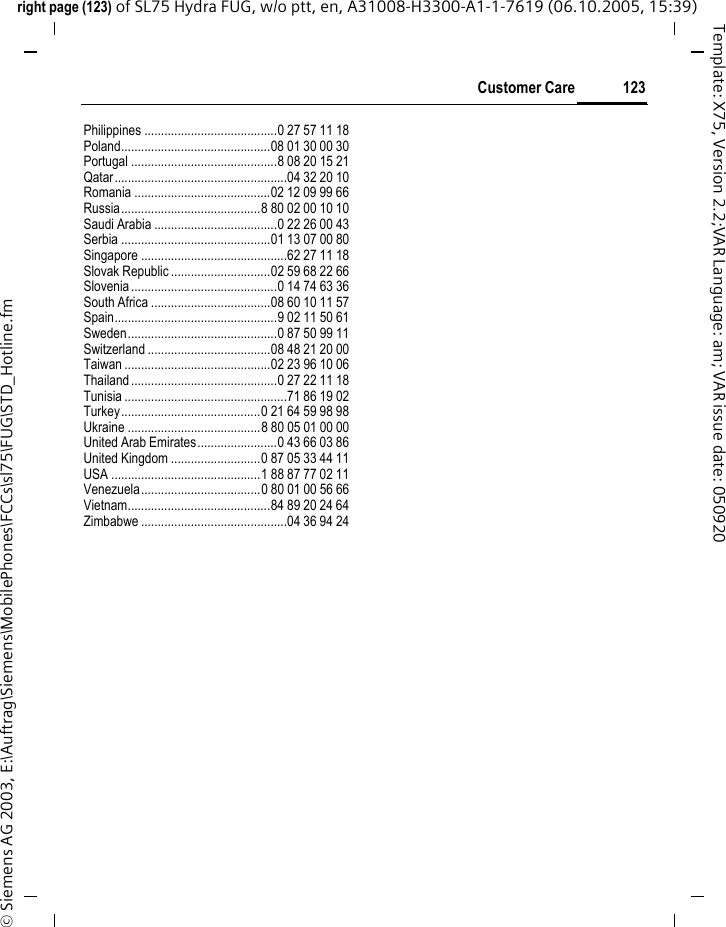 123Customer Careright page (123) of SL75 Hydra FUG, w/o ptt, en, A31008-H3300-A1-1-7619 (06.10.2005, 15:39)&copy; Siemens AG 2003, E:\Auftrag\Siemens\MobilePhones\FCCs\sl75\FUG\STD_Hotline.fmTemplate: X75, Version 2.2;VAR Language: am; VAR issue date: 050920Philippines ........................................0 27 57 11 18Poland.............................................08 01 30 00 30Portugal ............................................8 08 20 15 21Qatar....................................................04 32 20 10Romania .........................................02 12 09 99 66Russia..........................................8 80 02 00 10 10Saudi Arabia .....................................0 22 26 00 43Serbia .............................................01 13 07 00 80Singapore ............................................62 27 11 18Slovak Republic ..............................02 59 68 22 66Slovenia............................................0 14 74 63 36South Africa ....................................08 60 10 11 57Spain.................................................9 02 11 50 61Sweden.............................................0 87 50 99 11Switzerland .....................................08 48 21 20 00Taiwan ............................................02 23 96 10 06Thailand............................................0 27 22 11 18Tunisia .................................................71 86 19 02Turkey..........................................0 21 64 59 98 98Ukraine ........................................8 80 05 01 00 00United Arab Emirates........................0 43 66 03 86United Kingdom ...........................0 87 05 33 44 11USA .............................................1 88 87 77 02 11Venezuela....................................0 80 01 00 56 66Vietnam...........................................84 89 20 24 64Zimbabwe ............................................04 36 94 24