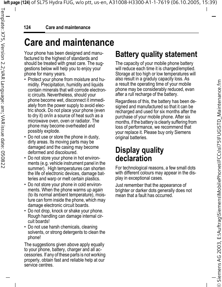 Care and maintenance124&copy; Siemens AG 2003, E:\Auftrag\Siemens\MobilePhones\FCCs\sl75\FUG\STD_Maintenance.fmleft page (124) of SL75 Hydra FUG, w/o ptt, us-en, A31008-H3300-A1-1-7619 (06.10.2005, 15:39)Template: X75, Version 2.2;VAR Language: am; VAR issue date: 050822Care and maintenanceYour phone has been designed and manu-factured to the highest of standards and should be treated with great care. The sug-gestions below will help you to enjoy your phone for many years.&bull; Protect your phone from moisture and hu-midity. Precipitation, humidity and liquids contain minerals that will corrode electron-ic circuits. Nevertheless, should your phone become wet, disconnect it immedi-ately from the power supply to avoid elec-tric shock. Do not place your phone (even to dry it) on/in a source of heat such as a microwave oven, oven or radiator. The phone may become overheated and possibly explode.&bull; Do not use or store the phone in dusty, dirty areas. Its moving parts may be damaged and the casing may become deformed and discoloured.&bull; Do not store your phone in hot environ-ments (e.g. vehicle instrument panel in the summer).  High temperatures can shorten the life of electronic devices, damage bat-teries and warp or melt certain plastics. &bull; Do not store your phone in cold environ-ments. When the phone warms up again (to its normal ambient temperature), mois-ture can form inside the phone, which may damage electronic circuit boards. &bull; Do not drop, knock or shake your phone. Rough handling can damage internal cir-cuit boards!&bull; Do not use harsh chemicals, cleaning solvents, or strong detergents to clean the phone!The suggestions given above apply equally to your phone, battery, charger and all ac-cessories. If any of these parts is not working properly, obtain fast and reliable help at our service centres.Battery quality statementThe capacity of your mobile phone battery will reduce each time it is charged/emptied. Storage at too high or low temperatures will also result in a graduly capacity loss. As a result the operating time of your mobile phone may be considerably reduced, evan after a rull recharge of the battery.Regardless of this, the battery has been de-signed and manufactured so that it can be recharged and used for six months after the purchase of your mobile phone. After six months, if the battery is clearly suffering from loss of performance, we recommend that your replace it. Please buy only Siemens original batteries.Display quality declarationFor technological reasons, a few small dots with different colours may appear in the dis-play in exceptional cases.Just remember that the appearance of brighter or darker dots generally does not mean that a fault has occurred.