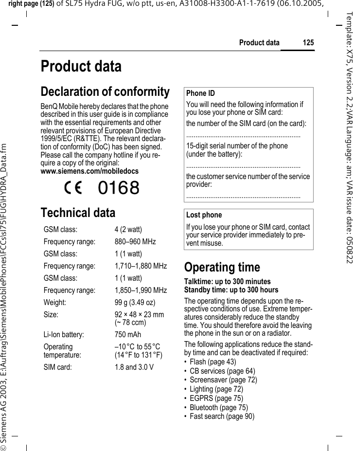 125Product dataright page (125) of SL75 Hydra FUG, w/o ptt, us-en, A31008-H3300-A1-1-7619 (06.10.2005, &copy; Siemens AG 2003, E:\Auftrag\Siemens\MobilePhones\FCCs\sl75\FUG\HYDRA_Data.fmTemplate: X75, Version 2.2;VAR Language: am; VAR issue date: 050822Product dataDeclaration of conformityBenQ Mobile hereby declares that the phone described in this user guide is in compliance with the essential requirements and other relevant provisions of European Directive 1999/5/EC (R&amp;TTE). The relevant declara-tion of conformity (DoC) has been signed. Please call the company hotline if you re-quire a copy of the original:www.siemens.com/mobiledocs Technical dataOperating timeTalktime: up to 300 minutesStandby time: up to 300 hoursThe operating time depends upon the re-spective conditions of use. Extreme temper-atures considerably reduce the standby time. You should therefore avoid the leaving the phone in the sun or on a radiator.The following applications reduce the stand-by time and can be deactivated if required:&bull; Flash (page 43)&bull; CB services (page 64)&bull; Screensaver (page 72)&bull; Lighting (page 72)&bull; EGPRS (page 75)&bull; Bluetooth (page 75)&bull; Fast search (page 90)GSM class: 4 (2 watt)Frequency range: 880&ndash;960 MHzGSM class: 1 (1 watt)Frequency range: 1,710&ndash;1,880 MHzGSM class: 1 (1 watt)Frequency range: 1,850&ndash;1,990 MHzWeight: 99 g (3.49 oz)Size: 92 &times; 48 &times; 23 mm (~ 78 ccm)Li-Ion battery: 750 mAhOperating temperature:&ndash;10&deg;C to 55&deg;C(14&deg;F to 131&deg;F)SIM card: 1.8 and 3.0 VPhone IDYou will need the following information if you lose your phone or SIM card: the number of the SIM card (on the card):..............................................................15-digit serial number of the phone (under the battery):..............................................................the customer service number of the service provider:..............................................................Lost phoneIf you lose your phone or SIM card, contact your service provider immediately to pre-vent misuse.