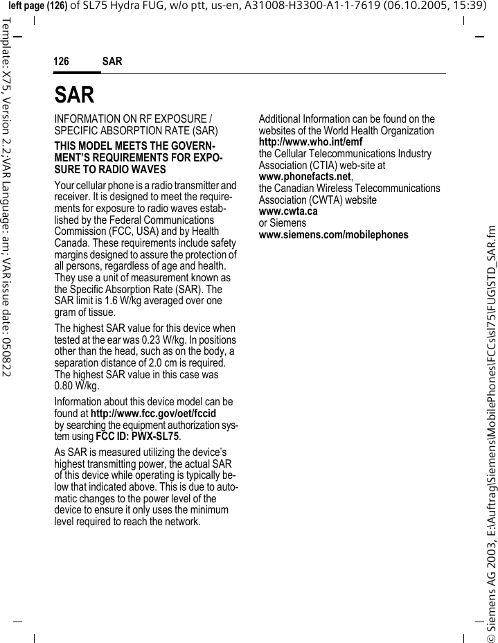 SAR126&copy; Siemens AG 2003, E:\Auftrag\Siemens\MobilePhones\FCCs\sl75\FUG\STD_SAR.fmleft page (126) of SL75 Hydra FUG, w/o ptt, us-en, A31008-H3300-A1-1-7619 (06.10.2005, 15:39)Template: X75, Version 2.2;VAR Language: am; VAR issue date: 050822SARINFORMATION ON RF EXPOSURE / SPECIFIC ABSORPTION RATE (SAR)THIS MODEL MEETS THE GOVERN-MENT&rsquo;S REQUIREMENTS FOR EXPO-SURE TO RADIO WAVESYour cellular phone is a radio transmitter and receiver. It is designed to meet the require-ments for exposure to radio waves estab-lished by the Federal Communications Commission (FCC, USA) and by Health Canada. These requirements include safety margins designed to assure the protection of all persons, regardless of age and health. They use a unit of measurement known as the Specific Absorption Rate (SAR). The SAR limit is 1.6 W/kg averaged over one gram of tissue. The highest SAR value for this device when tested at the ear was 0.23 W/kg. In positions other than the head, such as on the body, a separation distance of 2.0 cm is required. The highest SAR value in this case was 0.80 W/kg.Information about this device model can be found at http://www.fcc.gov/oet/fccid by searching the equipment authorization sys-tem using FCC ID: PWX-SL75.As SAR is measured utilizing the device&rsquo;s highest transmitting power, the actual SAR of this device while operating is typically be-low that indicated above. This is due to auto-matic changes to the power level of the device to ensure it only uses the minimum level required to reach the network. Additional Information can be found on the websites of the World Health Organization http://www.who.int/emfthe Cellular Telecommunications Industry Association (CTIA) web-site atwww.phonefacts.net, the Canadian Wireless Telecommunications Association (CWTA) websitewww.cwta.ca or Siemens www.siemens.com/mobilephones