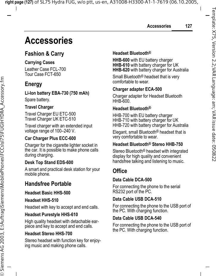 127Accessoriesright page (127) of SL75 Hydra FUG, w/o ptt, us-en, A31008-H3300-A1-1-7619 (06.10.2005, &copy; Siemens AG 2003, E:\Auftrag\Siemens\MobilePhones\FCCs\sl75\FUG\HYDRA_Accessory.fmTemplate: X75, Version 2.2;VAR Language: am; VAR issue date: 050822AccessoriesFashion &amp; CarryCarrying CasesLeather Case FCL-700Tour Case FCT-650EnergyLi-Ion battery EBA-730 (750 mAh)Spare battery.Travel ChargerTravel Charger EU ETC-500  Travel Charger UK ETC-510  Travel charger with an extended input voltage range of 100&ndash;240 V.Car Charger Plus ECC-600Charger for the cigarette lighter socket in the car. It is possible to make phone calls during charging.Desk Top Stand EDS-600A smart and practical desk station for your mobile phone.Handsfree PortableHeadset Basic HHS-500Headset HHS-510Headset with key to accept and end calls.Headset Purestyle HHS-610High quality headset with detachable ear-piece and key to accept and end calls.Headset Stereo HHS-700Stereo headset with function key for enjoy-ing music and making phone calls.Headset Bluetooth&reg;HHB-600 with EU battery chargerHHB-610 with battery charger for UKHHB-620 with battery charger for AustraliaSmall Bluetooth&reg; headset that is very comfortable to wear.Charger adapter ECA-500Charger adapter for Headset Bluetooth HHB-600.Headset Bluetooth&reg;HHB-700 with EU battery chargerHHB-710 with battery charger for UKHHB-720 with battery charger for AustraliaElegant, small Bluetooth&reg; headset that is very comfortable to wear.Headset Bluetooth&reg; Stereo HHB-750Stereo Bluetooth&reg; headset with integrated display for high quality and convenient handsfree talking and listening to music.OfficeData Cable DCA-500For connecting the phone to the serial RS232 port of the PC.Data Cable USB DCA-510For connecting the phone to the USB port of the PC. With charging function.Data Cable USB DCA-540For connecting the phone to the USB port of the PC. With charging function.
