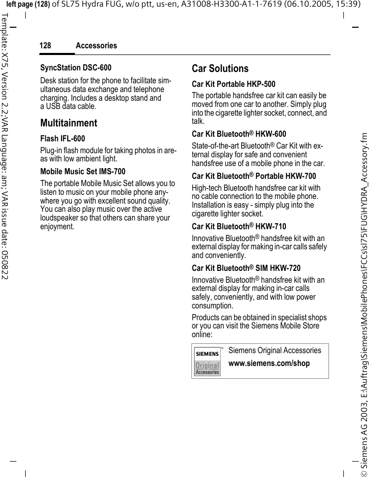 Accessories128&copy; Siemens AG 2003, E:\Auftrag\Siemens\MobilePhones\FCCs\sl75\FUG\HYDRA_Accessory.fmleft page (128) of SL75 Hydra FUG, w/o ptt, us-en, A31008-H3300-A1-1-7619 (06.10.2005, 15:39)Template: X75, Version 2.2;VAR Language: am; VAR issue date: 050822SyncStation DSC-600Desk station for the phone to facilitate sim-ultaneous data exchange and telephone charging. Includes a desktop stand and a USB data cable.MultitainmentFlash IFL-600Plug-in flash module for taking photos in are-as with low ambient light.Mobile Music Set IMS-700The portable Mobile Music Set allows you to listen to music on your mobile phone any-where you go with excellent sound quality. You can also play music over the active loudspeaker so that others can share your enjoyment.Car SolutionsCar Kit Portable HKP-500The portable handsfree car kit can easily be moved from one car to another. Simply plug into the cigarette lighter socket, connect, and talk.Car Kit Bluetooth&reg; HKW-600State-of-the-art Bluetooth&reg; Car Kit with ex-ternal display for safe and convenient handsfree use of a mobile phone in the car.Car Kit Bluetooth&reg; Portable HKW-700High-tech Bluetooth handsfree car kit with no cable connection to the mobile phone. Installation is easy - simply plug into the cigarette lighter socket.Car Kit Bluetooth&reg; HKW-710Innovative Bluetooth&reg; handsfree kit with an external display for making in-car calls safely and conveniently.Car Kit Bluetooth&reg; SIM HKW-720Innovative Bluetooth&reg; handsfree kit with an external display for making in-car calls safely, conveniently, and with low power consumption.Products can be obtained in specialist shops or you can visit the Siemens Mobile Store online: Siemens Original Accessorieswww.siemens.com/shop