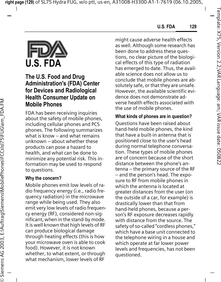 129U.S. FDAright page (129) of SL75 Hydra FUG, w/o ptt, us-en, A31008-H3300-A1-1-7619 (06.10.2005, &copy; Siemens AG 2003, E:\Auftrag\Siemens\MobilePhones\FCCs\sl75\FUG\am_FDA.FMTemplate: X75, Version 2.2;VAR Language: am; VAR issue date: 050822U.S. FDAThe U.S. Food and Drug Administration's (FDA) Center for Devices and Radiological Health Consumer Update on Mobile PhonesFDA has been receiving inquiries about the safety of mobile phones, including cellular phones and PCS phones. The following summarizes what is know &ndash; and what remains unknown &ndash; about whether these products can pose a hazard to health, and what can be done to minimize any potential risk. This in-formation may be used to respond to questions.Why the concern?Mobile phones emit low levels of ra-dio frequency energy (i.e., radio fre-quency radiation) in the microwave range while being used. They also emit very low levels of radio frequen-cy energy (RF), considered non-sig-nificant, when in the stand-by mode. It is well known that high levels of RF can produce biological damage through heating effects (this is how your microwave oven is able to cook food). However, it is not known whether, to what extent, or through what mechanism, lower levels of RF might cause adverse health effects as well. Although some research has been done to address these ques-tions, no clear picture of the biologi-cal effects of this type of radiation has emerged to date. Thus, the avail-able science does not allow us to conclude that mobile phones are ab-solutely safe, or that they are unsafe. However, the available scientific evi-dence does not demonstrate ad-verse health effects associated with the use of mobile phones.What kinds of phones are in question?Questions have been raised about hand-held mobile phones, the kind that have a built-in antenna that is positioned close to the user's head during normal telephone conversa-tion. These types of mobile phones are of concern because of the short distance between the phone's an-tenna &ndash; the primary source of the RF &ndash; and the person's head. The expo-sure to RF from mobile phones in which the antenna is located at greater distances from the user (on the outside of a car, for example) is drastically lower than that from hand-held phones, because a per-son's RF exposure decreases rapidly with distance from the source. The safety of so-called &ldquo;cordless phones,&rdquo; which have a base unit connected to the telephone wiring in a house and which operate at far lower power levels and frequencies, has not been questioned.