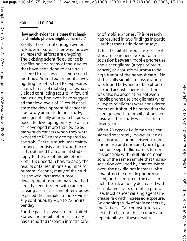 U.S. FDA130&copy; Siemens AG 2003, E:\Auftrag\Siemens\MobilePhones\FCCs\sl75\FUG\am_FDA.FMleft page (130) of SL75 Hydra FUG, w/o ptt, us-en, A31008-H3300-A1-1-7619 (06.10.2005, 15:10)Template: X75, Version 2.2;VAR Language: am; VAR issue date: 050822How much evidence is there that hand-held mobile phones might be harmful?Briefly, there is not enough evidence to know for sure, either way; howev-er, research efforts are on-going. The existing scientific evidence is conflicting and many of the studies that have been done to date have suffered from flaws in their research methods. Animal experiments inves-tigating the effects of RF exposures characteristic of mobile phones have yielded conflicting results. A few ani-mal studies, however, have suggest-ed that low levels of RF could accel-erate the development of cancer in laboratory animals. In one study, mice genetically altered to be predis-posed to developing one type of can-cer developed more than twice as many such cancers when they were exposed to RF energy compared to controls. There is much uncertainty among scientists about whether re-sults obtained from animal studies apply to the use of mobile phones. First, it is uncertain how to apply the results obtained in rats and mice to humans. Second, many of the stud-ies showed increased tumor development used animals that had already been treated with cancer-causing chemicals, and other studies exposed the animals to the RF virtu-ally continuously &ndash; up to 22 hours per day.For the past five years in the United States, the mobile phone industry has supported research into the safe-ty of mobile phones. This research has resulted in two findings in partic-ular that merit additional study:1. In a hospital-based, case-control study, researchers looked for an as-sociation between mobile phone use and either glioma (a type of brain cancer) or acoustic neuroma (a be-nign tumor of the nerve sheath). No statistically significant association was found between mobile phone use and acoustic neuroma. There was also no association between mobile phone use and gliomas when all types of gliomas were considered together. It should be noted that the average length of mobile phone ex-posure in this study was less than three years.When 20 types of glioma were con-sidered separately, however, an as-sociation was found between mobile phone use and one rare type of glio-ma, neuroepithelliomatous tumors. It is possible with multiple compari-sons of the same sample that this as-sociation occurred by chance. More-over, the risk did not increase with how often the mobile phone was used, or the length of the calls. In fact, the risk actually decreased with cumulative hours of mobile phone use. Most cancer causing agents in-crease risk with increased exposure. An ongoing study of brain cancers by the National Cancer Institute is ex-pected to bear on the accuracy and repeatability of these results.1