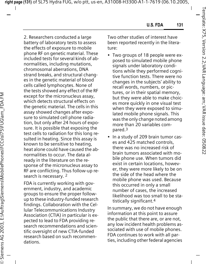 131U.S. FDAright page (131) of SL75 Hydra FUG, w/o ptt, us-en, A31008-H3300-A1-1-7619 (06.10.2005, &copy; Siemens AG 2003, E:\Auftrag\Siemens\MobilePhones\FCCs\sl75\FUG\am_FDA.FMTemplate: X75, Version 2.2;VAR Language: am; VAR issue date: 0508222. Researchers conducted a large battery of laboratory tests to assess the effects of exposure to mobile phone RF on genetic material. These included tests for several kinds of ab-normalities, including mutations, chromosomal aberrations, DNA strand breaks, and structural chang-es in the genetic material of blood cells called lymphocytes. None of the tests showed any effect of the RF except for the micronucleus assay, which detects structural effects on the genetic material. The cells in this assay showed changes after expo-sure to simulated cell phone radia-tion, but only after 24 hours of expo-sure. It is possible that exposing the test cells to radiation for this long re-sulted in heating. Since this assay is known to be sensitive to heating, heat alone could have caused the ab-normalities to occur. The data al-ready in the literature on the re-sponse of the micronucleus assay to RF are conflicting. Thus follow-up re-search is necessary. 2FDA is currently working with gov-ernment, industry, and academic groups to ensure the proper follow-up to these industry-funded research findings. Collaboration with the Cel-lular Telecommunications Industry Association (CTIA) in particular is ex-pected to lead to FDA providing re-search recommendations and scien-tific oversight of new CTIA-funded research based on such recommen-dations.Two other studies of interest have been reported recently in the litera-ture:&bull; Two groups of 18 people were ex-posed to simulated mobile phone signals under laboratory condi-tions while they performed cogni-tive function tests. There were no changes in the subjects' ability to recall words, numbers, or pic-tures, or in their spatial memory, but they were able to make choic-es more quickly in one visual test when they were exposed to simu-lated mobile phone signals. This was the only change noted among more than 20 variables com-pared.3&bull; In a study of 209 brain tumor cas-es and 425 matched controls, there was no increased risk of brain tumors associated with mo-bile phone use. When tumors did exist in certain locations, howev-er, they were more likely to be on the side of the head where the mobile phone was used. Because this occurred in only a small number of cases, the increased likelihood was too small to be sta-tistically significant.4In summary, we do not have enough information at this point to assure the public that there are, or are not, any low incident health problems as-sociated with use of mobile phones. FDA continues to work with all par-ties, including other federal agencies 
