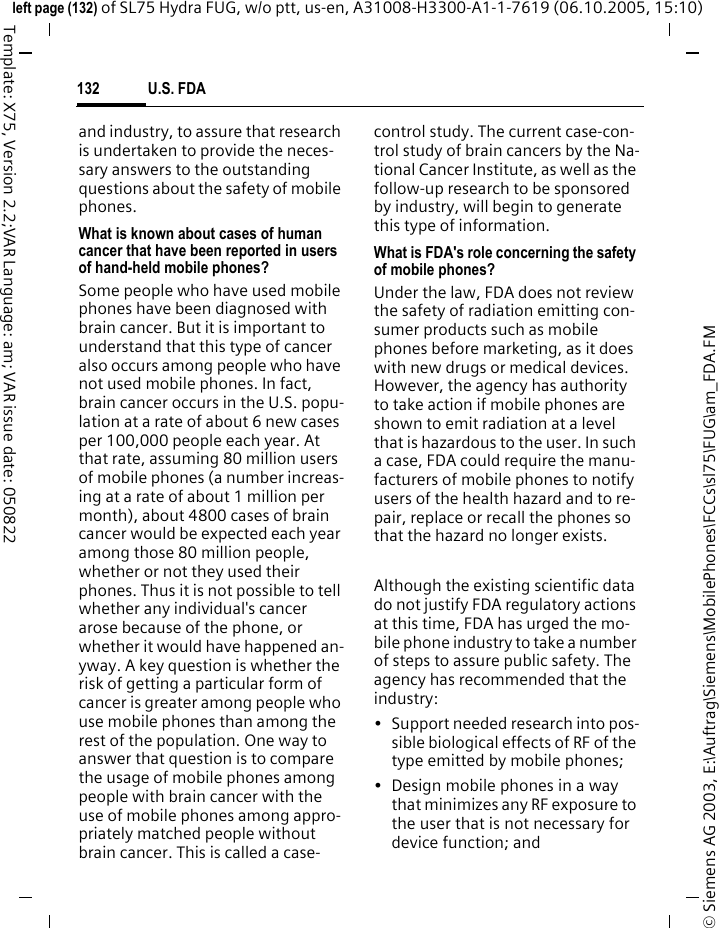 U.S. FDA132&copy; Siemens AG 2003, E:\Auftrag\Siemens\MobilePhones\FCCs\sl75\FUG\am_FDA.FMleft page (132) of SL75 Hydra FUG, w/o ptt, us-en, A31008-H3300-A1-1-7619 (06.10.2005, 15:10)Template: X75, Version 2.2;VAR Language: am; VAR issue date: 050822and industry, to assure that research is undertaken to provide the neces-sary answers to the outstanding questions about the safety of mobile phones.What is known about cases of human cancer that have been reported in users of hand-held mobile phones?Some people who have used mobile phones have been diagnosed with brain cancer. But it is important to understand that this type of cancer also occurs among people who have not used mobile phones. In fact, brain cancer occurs in the U.S. popu-lation at a rate of about 6 new cases per 100,000 people each year. At that rate, assuming 80 million users of mobile phones (a number increas-ing at a rate of about 1 million per month), about 4800 cases of brain cancer would be expected each year among those 80 million people, whether or not they used their phones. Thus it is not possible to tell whether any individual's cancer arose because of the phone, or whether it would have happened an-yway. A key question is whether the risk of getting a particular form of cancer is greater among people who use mobile phones than among the rest of the population. One way to answer that question is to compare the usage of mobile phones among people with brain cancer with the use of mobile phones among appro-priately matched people without brain cancer. This is called a case-control study. The current case-con-trol study of brain cancers by the Na-tional Cancer Institute, as well as the follow-up research to be sponsored by industry, will begin to generate this type of information.What is FDA's role concerning the safety of mobile phones?Under the law, FDA does not review the safety of radiation emitting con-sumer products such as mobile phones before marketing, as it does with new drugs or medical devices. However, the agency has authority to take action if mobile phones are shown to emit radiation at a level that is hazardous to the user. In such a case, FDA could require the manu-facturers of mobile phones to notify users of the health hazard and to re-pair, replace or recall the phones so that the hazard no longer exists. Although the existing scientific data do not justify FDA regulatory actions at this time, FDA has urged the mo-bile phone industry to take a number of steps to assure public safety. The agency has recommended that the industry:&bull; Support needed research into pos-sible biological effects of RF of the type emitted by mobile phones;&bull; Design mobile phones in a way that minimizes any RF exposure to the user that is not necessary for device function; and